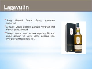 Lagavulin
* Амуу буудай болон бусад ургамлын
хольцтой
*Амталж утсан иодтой далайн ургамал мэт
баялаг үнэр, амттай
*Энэхүү вискиг царс модон торхонд 16 жил
нэрж дардаг ба илүү утсан амттай маш
хүчирхэг амттай виски юм.
 