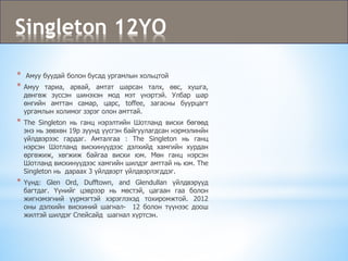 Singleton 12YO
* Амуу буудай болон бусад ургамлын хольцтой
* Амуу тариа, арвай, амтат шарсан талх, өвс, хушга,
дөнгөж зүссэн шинэхэн мод мэт үнэртэй. Улбар шар
өнгийн амттан самар, царс, toffee, загасны буурцагт
ургамлын холимог зэрэг олон амттай.
* The Singleton нь ганц нэрэлтийн Шотланд виски бөгөөд
энэ нь зөвхөн 19р зуунд үүсгэн байгуулагдсан нэрмэлинйн
үйлдвэрээс гардаг. Амталгаа : The Singleton нь ганц
нэрсэн Шотланд вискинүүдээс дэлхийд хамгийн хурдан
өргөжиж, хөгжиж байгаа виски юм. Мөн ганц нэрсэн
Шотланд вискинүүдээс хамгийн шилдэг амттай нь юм. The
Singleton нь дараах 3 үйлдвэрт үйлдвэрлэгддэг.
* Үүнд: Glen Ord, Dufftown, and Glendullan үйлдвэрүүд
багтдаг. Үүнийг цэврээр нь мөстэй, цагаан гаа болон
жигнэмэгний үүрмэгтэй хэрэглэхэд тохиромжтой. 2012
оны дэлхийн вискиний шагнал- 12 болон түүнээс доош
жилтэй шилдэг Спейсайд шагнал хүртсэн.
 