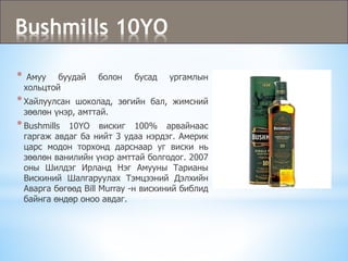 Bushmills 10YO
* Амуу буудай болон бусад ургамлын
хольцтой
*Хайлуулсан шоколад, зөгийн бал, жимсний
зөөлөн үнэр, амттай.
*Bushmills 10YO вискиг 100% арвайнаас
гаргаж авдаг ба нийт 3 удаа нэрдэг. Америк
царс модон торхонд дарснаар уг виски нь
зөөлөн ванилийн үнэр амттай болгодог. 2007
оны Шилдэг Ирланд Нэг Амууны Тарианы
Вискиний Шалгаруулах Тэмцээний Дэлхийн
Аварга бөгөөд Bill Murray -н вискиний библид
байнга өндөр оноо авдаг.
 