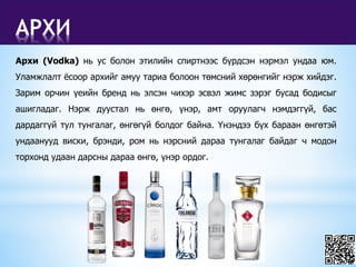 АРХИ
Архи (Vodka) нь ус болон этилийн спиртнээс бүрдсэн нэрмэл ундаа юм.
Уламжлалт ёсоор архийг амуу тариа болоон төмсний хөрөнгийг нэрж хийдэг.
Зарим орчин үеийн бренд нь элсэн чихэр эсвэл жимс зэрэг бусад бодисыг
ашигладаг. Нэрж дуустал нь өнгө, үнэр, амт оруулагч нэмдэггүй, бас
дардаггүй тул тунгалаг, өнгөгүй болдог байна. Үнэндээ бүх бараан өнгөтэй
ундаанууд виски, брэнди, ром нь нэрсний дараа тунгалаг байдаг ч модон
торхонд удаан дарсны дараа өнгө, үнэр ордог.
 
