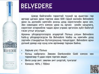 BELVEDERE
Цэвэр байгалийн гаралтай түүхий эд ашиглан гар
аргаар цагаан архи гаргаж авах 600 гаруй жилийн Belvedere
архи нь дэлхийн хамгийн анхны дээд зэрэглэлийн архи юм.
Зөн совиндоо итгэ хэмээх уриа нь орчин үеийн хандлага,
хэрэглээг илэрхийлж чадах архи учраас эргэлзэх зүйл байхгүй
гэсэн утгыг агуулдаг.
Архины үйлдвэрлэлээрээ алдартай Польш улсын Belvedere
hails-д үйлдвэрлэгдсэн ба Belvedere Vodka нь хамгийн дээд
зэргийн стандартын бүтээгдэхүүнд тооцогддог. Belvedere архи
дэлхий даяар нэр хүнд олж өргөнөөр тархаж байна.
• Харъяа улс: Польш
• Хольц найрлага: Зөвхөн Dankowskie Gold хэмээх хөх
тариагаар 4 удаа нэрж гаргаж авдаг.
• Өнгө үнэр амт: зөөлөн амт үнэртэй, тунгалаг
• Хэмжээ: 40% / 700мл
 