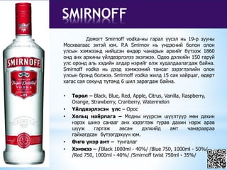 SMIRNOFF
Домогт Smirnoff vodka-ны гарал үүсэл нь 19-р зууны
Москвагаас эхтэй юм. P.A Smirnov нь үндэсний болон олон
улсын хэмжээнд нийцсэн өндөр чанарын архийг бүтээж 1860
онд анх архины үйлдвэрлэлээ эхэлжээ. Одоо дэлхийн 150 гаруй
улс оронд аль хэдийн алдар нэрийг олж худалдаалагдаж байна.
Smirnoff vodka нь дээд хэмжээний тансаг зэрэглэлийн олон
улсын брэнд болжээ. Smirnoff vodka жилд 15 сая хайрцаг, өдөрт
хагас сая секунд тутамд 6 шил зарагдаж байна.
• Төрөл – Black, Blue, Red, Apple, Citrus, Vanilla, Raspberry,
Orange, Strawberry, Cranberry, Watermelon
• Үйлдвэрлэсэн улс – Орос
• Хольц найрлага – Модны нүүрсэн шүүлтүүр мөн дахин
нэрэх шинэ санааг анх хэрэглэж гурав дахин нэрж арав
шүүж гаргаж авсан дэлхийд амт чанараараа
гайхагдсан бүтээгдэхүүн юм.
• Өнгө үнэр амт – тунгалаг
• Хэмжээ – /Black 1000ml - 40%/ /Blue 750, 1000ml - 50%/
/Red 750, 1000ml - 40%/ /Smirnoff twist 750ml - 35%/
 