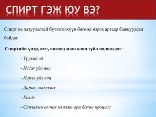 СПИРТ ГЭЖ ЮУ ВЭ?
Спирт нь хатуулагтай бүтээгдэхүүн бөгөөд нэрэх аргаар баяжуулсан
байдаг.
Спиртийн үнэр, амт, өнгөнд маш олон зүйл нөлөөлдөг:
- Түүхий эд
- Исгэх үйл явц
- Нэрэх үйл явц
- Дарах, хадгалах
- Холих
- Савлахын өмнөх нэмэлт орц болон процесс
 