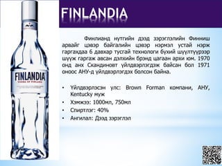 FINLANDIA
Финлианд нутгийн дээд зэрэглэлийн Финниш
арвайг цэвэр байгалийн цэвэр нэрмэл устай нэрж
гаргахдаа 6 давхар тусгай технологи бүхий шүүлтүүрээр
шүүж гаргаж авсан дэлхийн брэнд цагаан архи юм. 1970
онд анх Скандиновт үйлдвэрлэгдэж байсан бол 1971
оноос АНУ-д үйлдвэрлэгдэх болсон байна.
• Үйлдвэрлэсэн улс: Brown Forman компани, АНУ,
Kentucky муж
• Хэмжээ: 1000мл, 750мл
• Спиртлэг: 40%
• Ангилал: Дээд зэрэглэл
 
