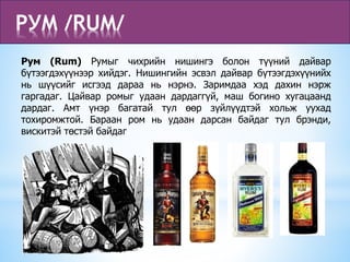 РУМ /RUM/
Рум (Rum) Румыг чихрийн нишингэ болон түүний дайвар
бүтээгдэхүүнээр хийдэг. Нишингийн эсвэл дайвар бүтээгдэхүүнийх
нь шүүсийг исгээд дараа нь нэрнэ. Заримдаа хэд дахин нэрж
гаргадаг. Цайвар ромыг удаан дардаггүй, маш богино хугацаанд
дардаг. Амт үнэр багатай тул өөр зүйлүүдтэй хольж уухад
тохиромжтой. Бараан ром нь удаан дарсан байдаг тул брэнди,
вискитэй төстэй байдаг
 