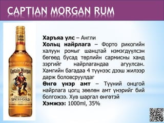 CAPTIAN MORGAN RUM
Харъяа улс – Англи
Хольц найрлага – Форто рикогийн
халуун ромыг шанцтай нэмэгдүүлсэн
бөгөөд бусад төрлийн сармисны ханд
зэргийг найрлагандаа агуулсан.
Хамгийн багадаа 4 түүнээс дээш жилээр
дарж боловсруулдаг
Өнгө үнэр амт – Түүний онцгой
найрлага цогц зөөлөн амт үнэрийг бий
болгожээ. Хув шаргал өнгөтэй
Хэмжээ: 1000ml, 35%
 