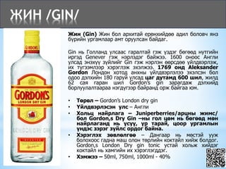 ЖИН /GIN/
Жин (Gin) Жин бол архитай ерөнхийдөө адил боловч янз
бүрийн ургамлаар амт оруулсан байдаг.
Gin нь Голланд улсаас гаралтай гэж үздэг бөгөөд нутгийн
иргэд Genever гэж нэрлэдэг байжээ. 1600 оноос Англи
улсад энэхүү зүйлийг Gin гэж нэрлэн өөрсдөө үйлдвэрлэж,
их түгээмлээр хэрэглэж эхэлжээ. 1769 онд Aleksander
Gordon Лондон хотод анхны үйлдвэрлэлээ эхэлсэн бол
одоо дэлхийн 180 гаруй улсад цаг дутамд 600 шил, жилд
62 сая гаран шил Gordon’s gin зарагдаж дэлхийд
борлуулалтаараа нэгдүгээр байранд орж байгаа юм.
• Төрөл – Gordon’s London dry gin
• Үйлдвэрлэсэн улс – Англи
• Хольц найрлага – Juniperberries/арцны жимс/
бол Gordon,s Dry Gin –ны гол цөм нь бөгөөд мөн
найрлаганд нь үсүү, үр тарай, цоор ургамлын
үндэс зэрэг зүйлс ордог байна.
• Хэрэглэх зөвлөлгөө – Дангаар нь мөстэй ууж
болохоос гадна маш олон төрлийн коктайл хийж болдог.
Gordon,s London Dry gin tonic устай хольж хийдэг
коктайл нь хамгийн их хэрэглэгддэг.
• Хэмжээ – 50ml, 750ml, 1000ml - 40%
 