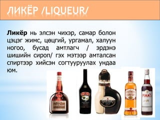 ЛИКЁР /LIQUEUR/
Ликёр нь элсэн чихэр, самар болон
цэцэг жимс, цөцгий, ургамал, халуун
ногоо, бусад амтлагч / эрдэнэ
шишийн сироп/ гэх мэтээр амталсан
спиртээр хийсэн согтууруулах ундаа
юм.
 