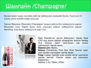 Шампайн /Champagne/
Цагаан виног нүүрс хүчлийн хийгээр хийжүүлвэл шампайн болно. Түүнчлэн 14
хувиас доош хувийн спирт агуулдаг.
Зөвхөн Францын Шампайн /Champagne/ мужид хийсэн бол хийжүүлсэн дарсыг
Шампайн гэдэг. Харин бусад муж, улсуудад хийсэн хийжүүлсэн дарсыг
Sparkling wine буюу хийжүүлсэн дарс гэнэ.
Moet Chandon-ыг үүсгэн байгуулагч Claude Moet
1743 онд анхны дарсаа үйлдвэрлэж эхэлсэн бөгөөд
15-р Лиусын хаант засаглалын үед анхны
шампанскыг гаргаж авчээ.
Харъяа улс: Франц
Хольц: Chardonnay, Pinot Noir, Pinot Meunier зэрэг
усан үзмийн сортуудаас гаргаж авсан.
Үнэр: Гурван төрлийн усан үзмийн амтыг шингээсэн
зөөлөн амттай. /Тансаг чамин уур амьсгалыг
бүрдүүлнэ./
Хэмжээ: 1.5л, 750мл, 375мл
 