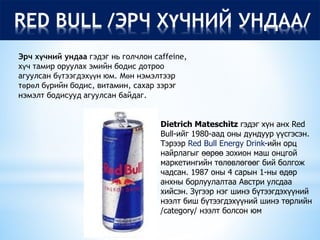 RED BULL /ЭРЧ ХҮЧНИЙ УНДАА/
Эрч хүчний ундаа гэдэг нь голчлон caffeine,
хүч тамир оруулах эмийн бодис дотроо
агуулсан бүтээгдэхүүн юм. Мөн нэмэлтээр
төрөл бүрийн бодис, витамин, сахар зэрэг
нэмэлт бодисууд агуулсан байдаг.
Dietrich Mateschitz гэдэг хүн анх Red
Bull-ийг 1980-аад оны дундуур үүсгэсэн.
Тэрээр Red Bull Energy Drink-ийн орц
найрлагыг өөрөө зохион маш онцгой
маркетингийн төлөвлөгөөг бий болгож
чадсан. 1987 оны 4 сарын 1-ны өдөр
анхны борлуулалтаа Австри улсдаа
хийсэн. Зүгээр нэг шинэ бүтээгдэхүүний
нээлт биш бүтээгдэхүүний шинэ төрлийн
/category/ нээлт болсон юм
 