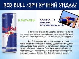 RED BULL /ЭРЧ ХҮЧНИЙ УНДАА/
Витамин нь биеийн тэнцвэртэй байдлыг хангахад
нэн шаардлагатай тэжээлийн бичил элемент юм. Витамин
нь дотроо хоёр төрөл байдаг: тосонд уусдаг, усанд уусдаг.
Red Bull нь усанд уусдаг витаминууд агуулдаг.
Усанд уусдаг витаминууд нь тосонд уусдаг витаминуудтай
харьцуулахад биед шингэх нь бага байдаг. Оронд нь тэд
цусны сийвэнгээр дамжин, биед хэрэгцээгүй зүйлийг нь
гадагшлуулдаг. Уусанд уусдаг витанминд B-ийн төрлийн
витаминууд ордог бөгөөд Red Bull-ийн орцонд ордог.
В ВИТАМИН
 