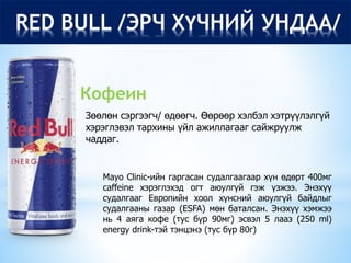 RED BULL /ЭРЧ ХҮЧНИЙ УНДАА/
Зөөлөн сэргээгч/ өдөөгч. Өөрөөр хэлбэл хэтрүүлэлгүй
хэрэглэвэл тархины үйл ажиллагааг сайжруулж
чаддаг.
Кофеин
Mayo Clinic-ийн гаргасан судалгаагаар хүн өдөрт 400мг
caffeine хэрэглэхэд огт аюулгүй гэж үзжээ. Энэхүү
судалгааг Европийн хоол хүнсний аюулгүй байдлыг
судалгааны газар (ESFA) мөн баталсан. Энэхүү хэмжээ
нь 4 аяга кофе (тус бүр 90мг) эсвэл 5 лааз (250 ml)
energy drink-тэй тэнцэнэ (тус бүр 80г)
 