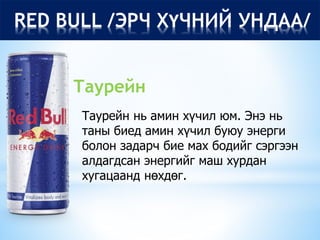 RED BULL /ЭРЧ ХҮЧНИЙ УНДАА/
Таурейн нь амин хүчил юм. Энэ нь
таны биед амин хүчил буюу энерги
болон задарч бие мах бодийг сэргээн
алдагдсан энергийг маш хурдан
хугацаанд нөхдөг.
Таурейн
 