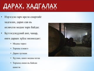 ДАРАХ, ХАДГАЛАХ
• Нэрэгдэн гарч ирсэн спиртийг
хадгалах, дарах сав нь
ихэвчлэн модон торх байдаг.
• Бүтээгдэхүүний амт, чанар,
өнгө дараах зүйлс нөлөөлдөг:
• Модны төрөл
• Торхны хэмжээ
• Дарах хугацаа
• Хуучин, шинэ модны ялгаа
• Торхонд өмнө нь байсан
шингэн
 