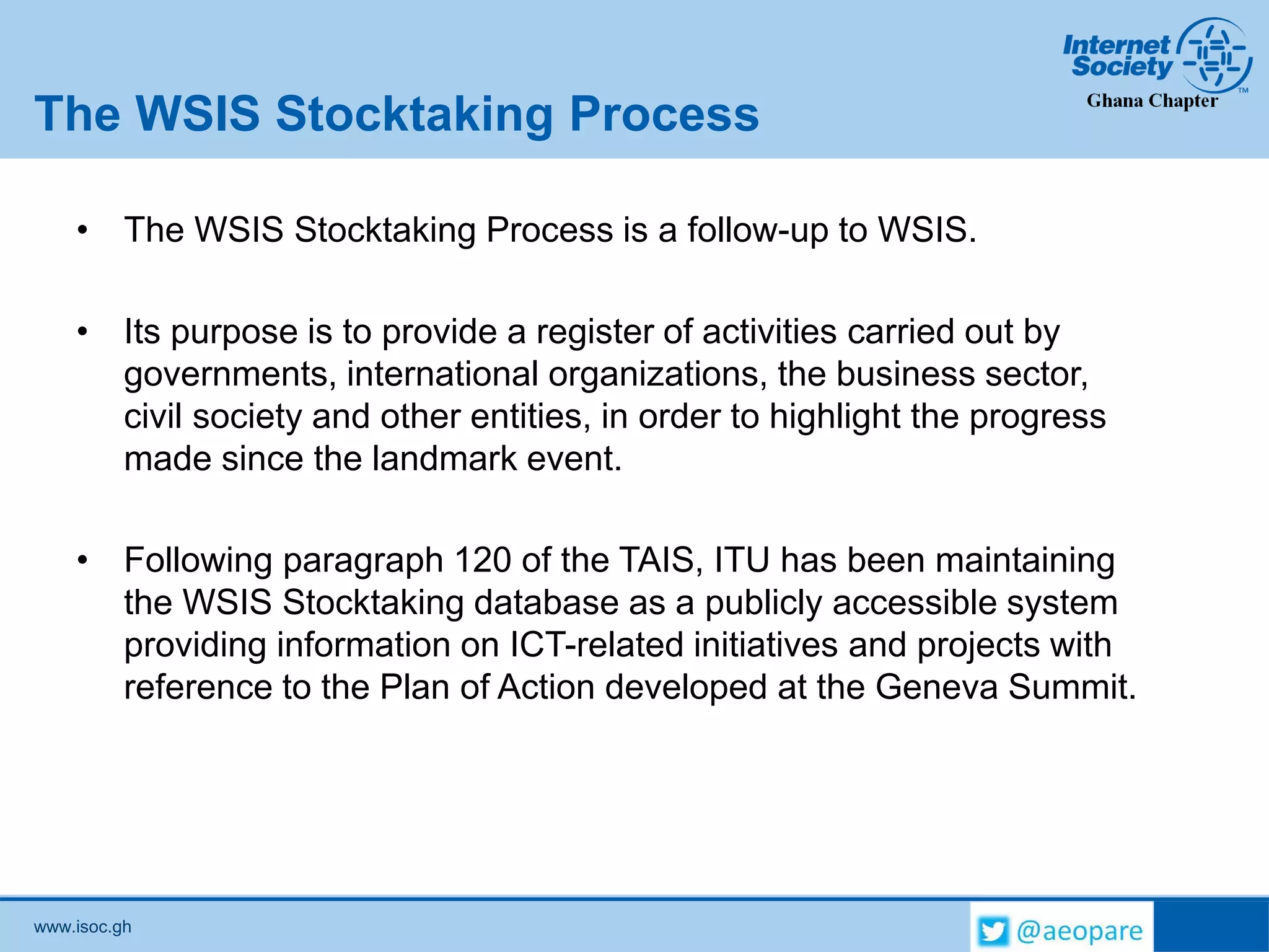www.isoc.gh
The WSIS Stocktaking Process
• The WSIS Stocktaking Process is a follow-up to WSIS.
• Its purpose is to provide a register of activities carried out by
governments, international organizations, the business sector,
civil society and other entities, in order to highlight the progress
made since the landmark event.
• Following paragraph 120 of the TAIS, ITU has been maintaining
the WSIS Stocktaking database as a publicly accessible system
providing information on ICT-related initiatives and projects with
reference to the Plan of Action developed at the Geneva Summit.
 