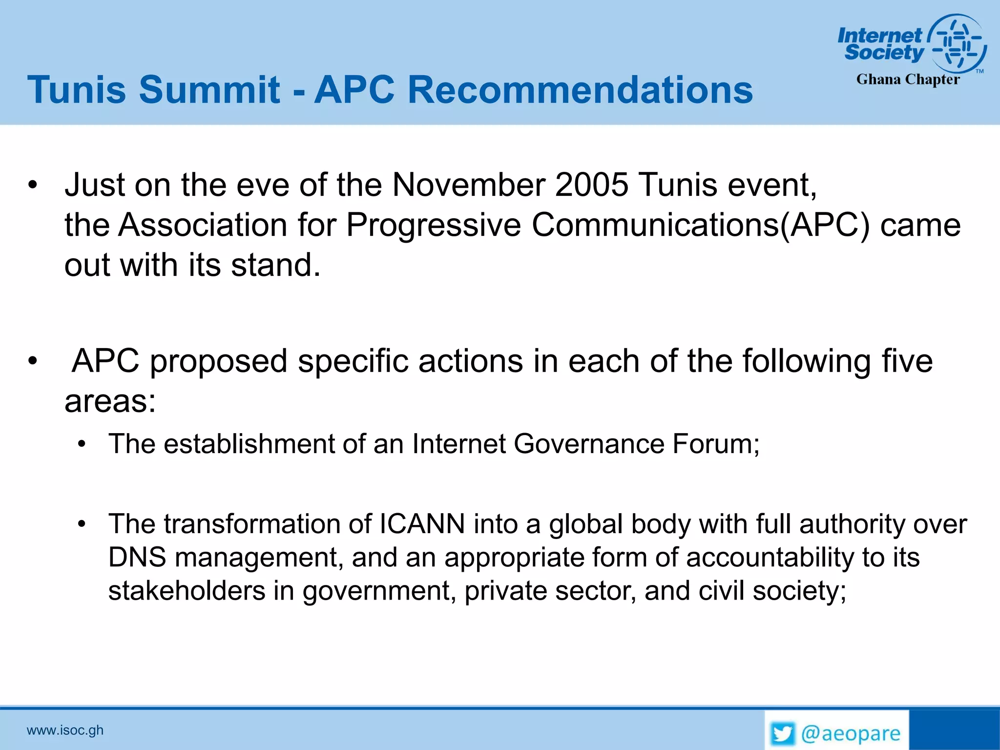 www.isoc.gh
Tunis Summit - APC Recommendations
• Just on the eve of the November 2005 Tunis event,
the Association for Progressive Communications(APC) came
out with its stand.
• APC proposed specific actions in each of the following five
areas:
• The establishment of an Internet Governance Forum;
• The transformation of ICANN into a global body with full authority over
DNS management, and an appropriate form of accountability to its
stakeholders in government, private sector, and civil society;
 