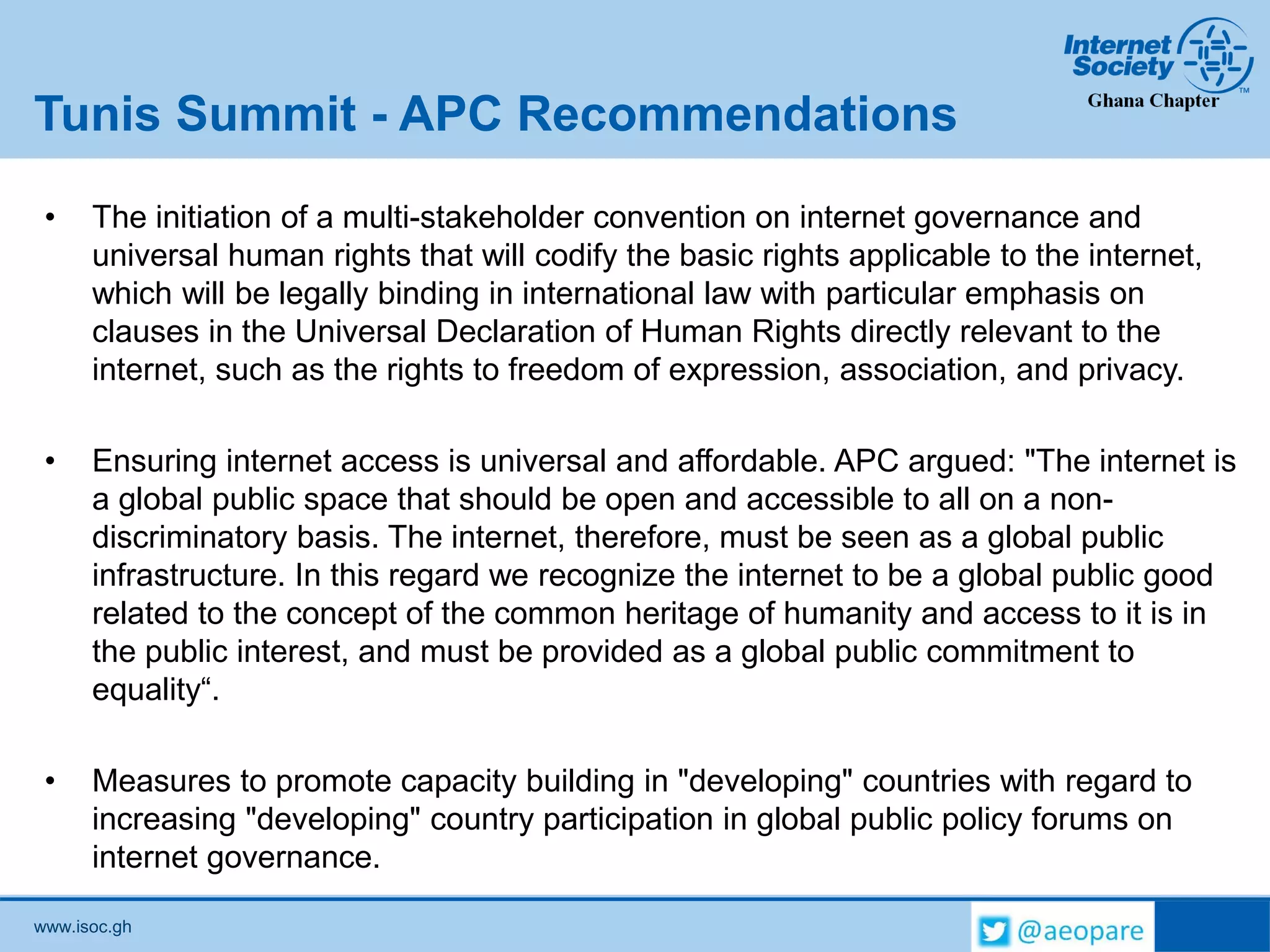 www.isoc.gh
Tunis Summit - APC Recommendations
• The initiation of a multi-stakeholder convention on internet governance and
universal human rights that will codify the basic rights applicable to the internet,
which will be legally binding in international law with particular emphasis on
clauses in the Universal Declaration of Human Rights directly relevant to the
internet, such as the rights to freedom of expression, association, and privacy.
• Ensuring internet access is universal and affordable. APC argued: "The internet is
a global public space that should be open and accessible to all on a non-
discriminatory basis. The internet, therefore, must be seen as a global public
infrastructure. In this regard we recognize the internet to be a global public good
related to the concept of the common heritage of humanity and access to it is in
the public interest, and must be provided as a global public commitment to
equality“.
• Measures to promote capacity building in "developing" countries with regard to
increasing "developing" country participation in global public policy forums on
internet governance.
 