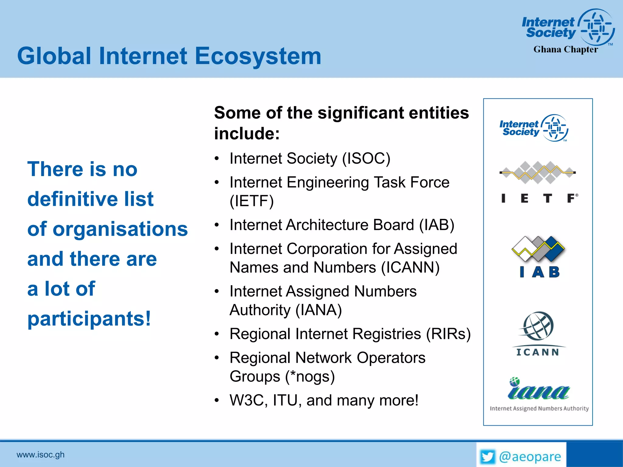 www.isoc.gh
Global Internet Ecosystem
There is no
definitive list
of organisations
and there are
a lot of
participants!
Some of the significant entities
include:
• Internet Society (ISOC)
• Internet Engineering Task Force
(IETF)
• Internet Architecture Board (IAB)
• Internet Corporation for Assigned
Names and Numbers (ICANN)
• Internet Assigned Numbers
Authority (IANA)
• Regional Internet Registries (RIRs)
• Regional Network Operators
Groups (*nogs)
• W3C, ITU, and many more!
 