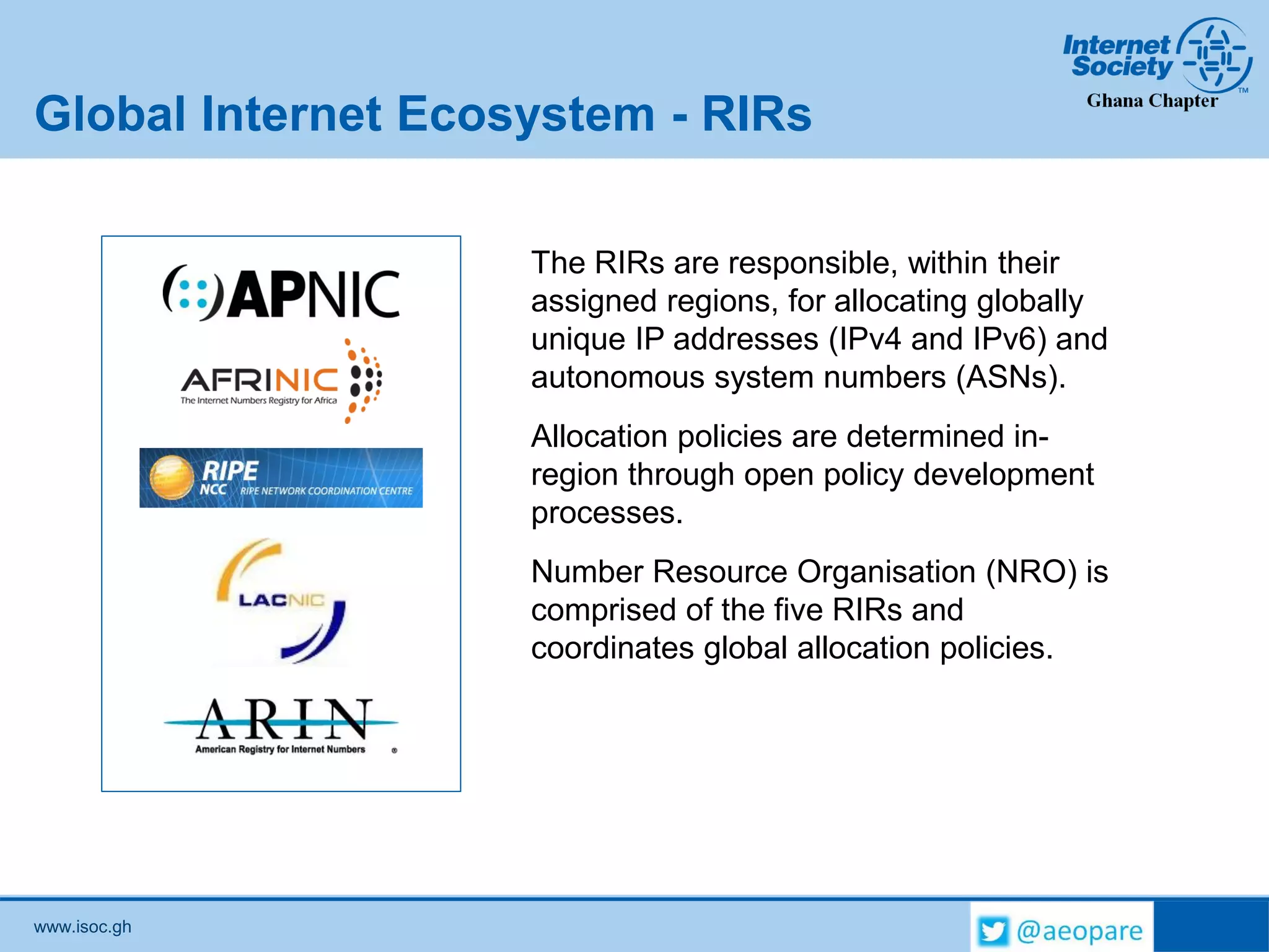 www.isoc.gh
Global Internet Ecosystem - RIRs
The RIRs are responsible, within their
assigned regions, for allocating globally
unique IP addresses (IPv4 and IPv6) and
autonomous system numbers (ASNs).
Allocation policies are determined in-
region through open policy development
processes.
Number Resource Organisation (NRO) is
comprised of the five RIRs and
coordinates global allocation policies.
 