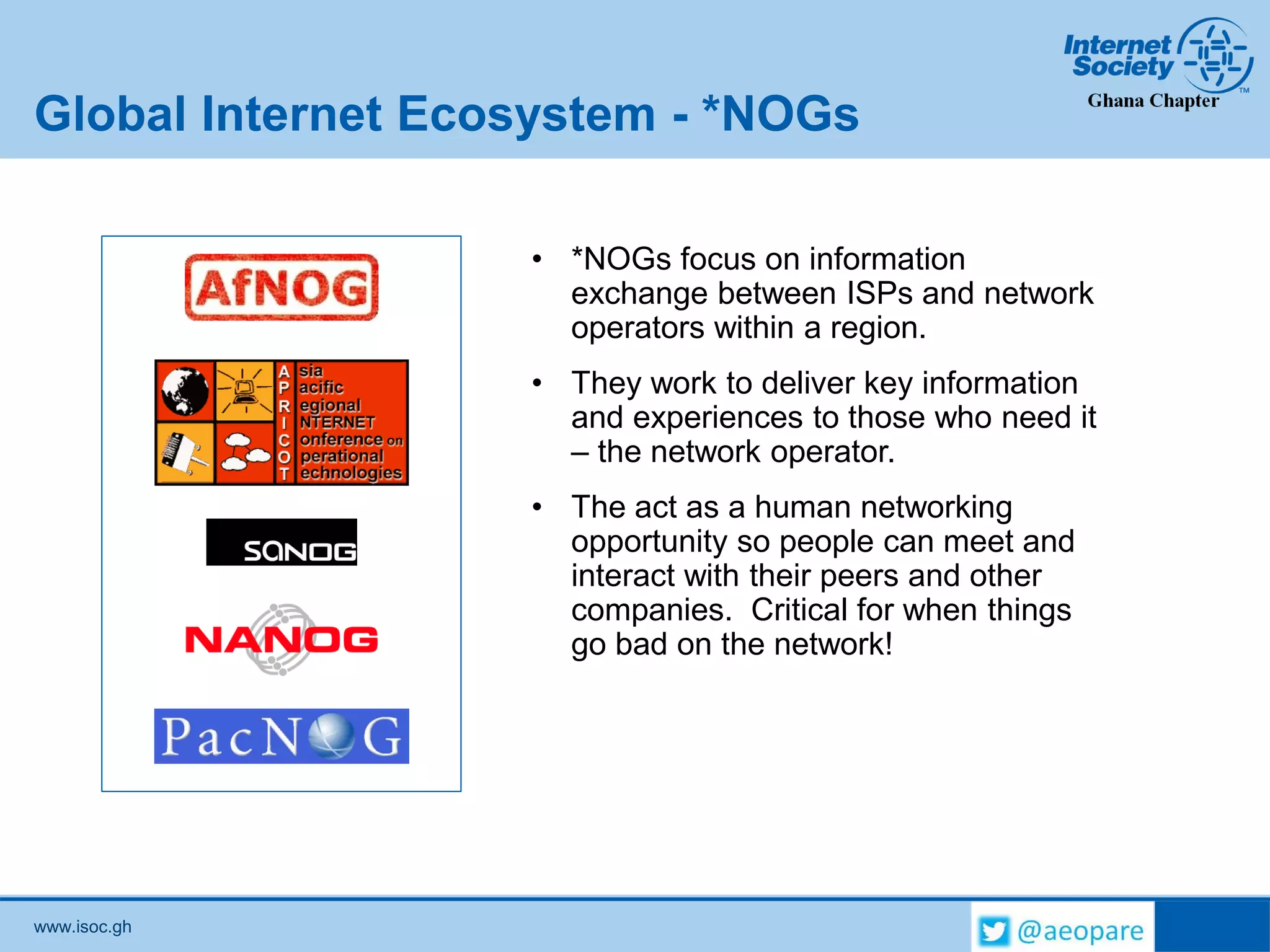 www.isoc.gh
Global Internet Ecosystem - *NOGs
• *NOGs focus on information
exchange between ISPs and network
operators within a region.
• They work to deliver key information
and experiences to those who need it
– the network operator.
• The act as a human networking
opportunity so people can meet and
interact with their peers and other
companies. Critical for when things
go bad on the network!
 