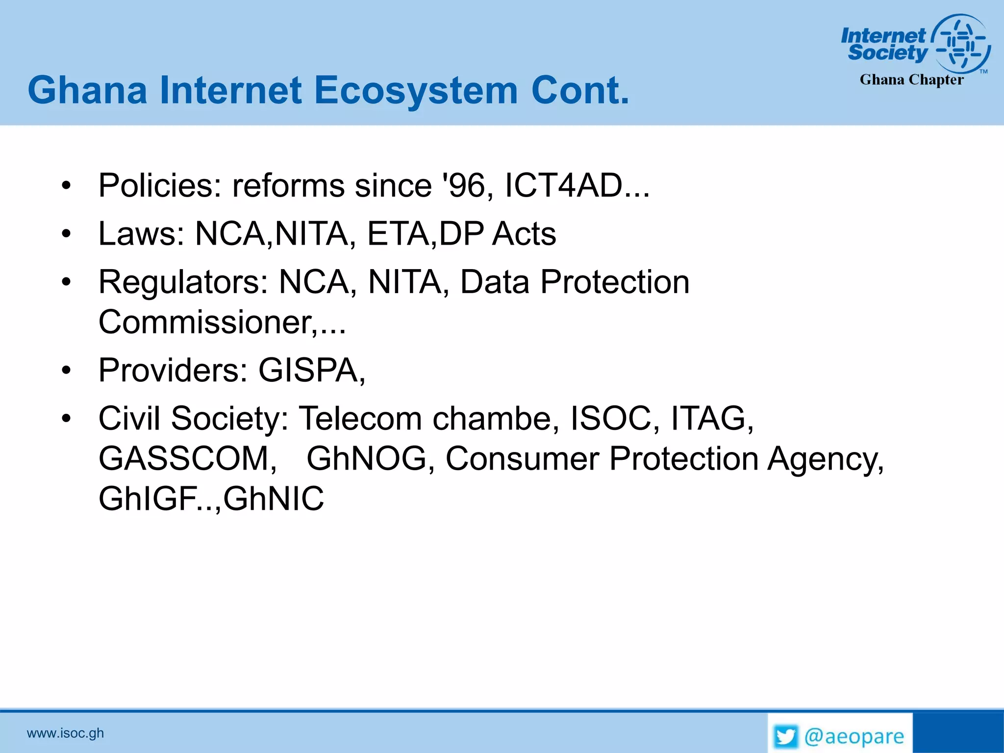 www.isoc.gh
Ghana Internet Ecosystem Cont.
• Policies: reforms since '96, ICT4AD...
• Laws: NCA,NITA, ETA,DP Acts
• Regulators: NCA, NITA, Data Protection
Commissioner,...
• Providers: GISPA,
• Civil Society: Telecom chambe, ISOC, ITAG,
GASSCOM, GhNOG, Consumer Protection Agency,
GhIGF..,GhNIC
 