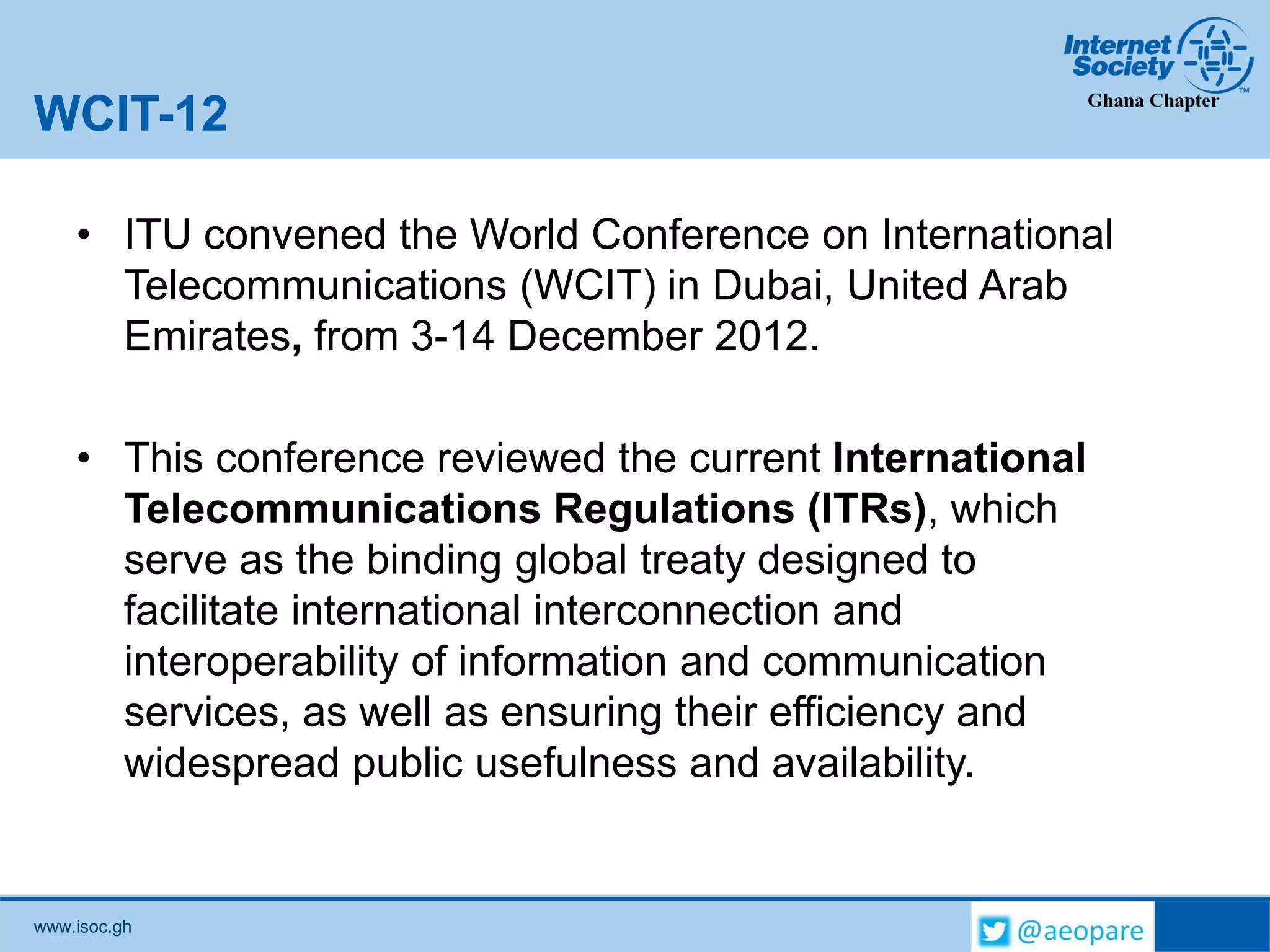 www.isoc.gh
WCIT-12
• ITU convened the World Conference on International
Telecommunications (WCIT) in Dubai, United Arab
Emirates, from 3-14 December 2012.
• This conference reviewed the current International
Telecommunications Regulations (ITRs), which
serve as the binding global treaty designed to
facilitate international interconnection and
interoperability of information and communication
services, as well as ensuring their efficiency and
widespread public usefulness and availability.
 