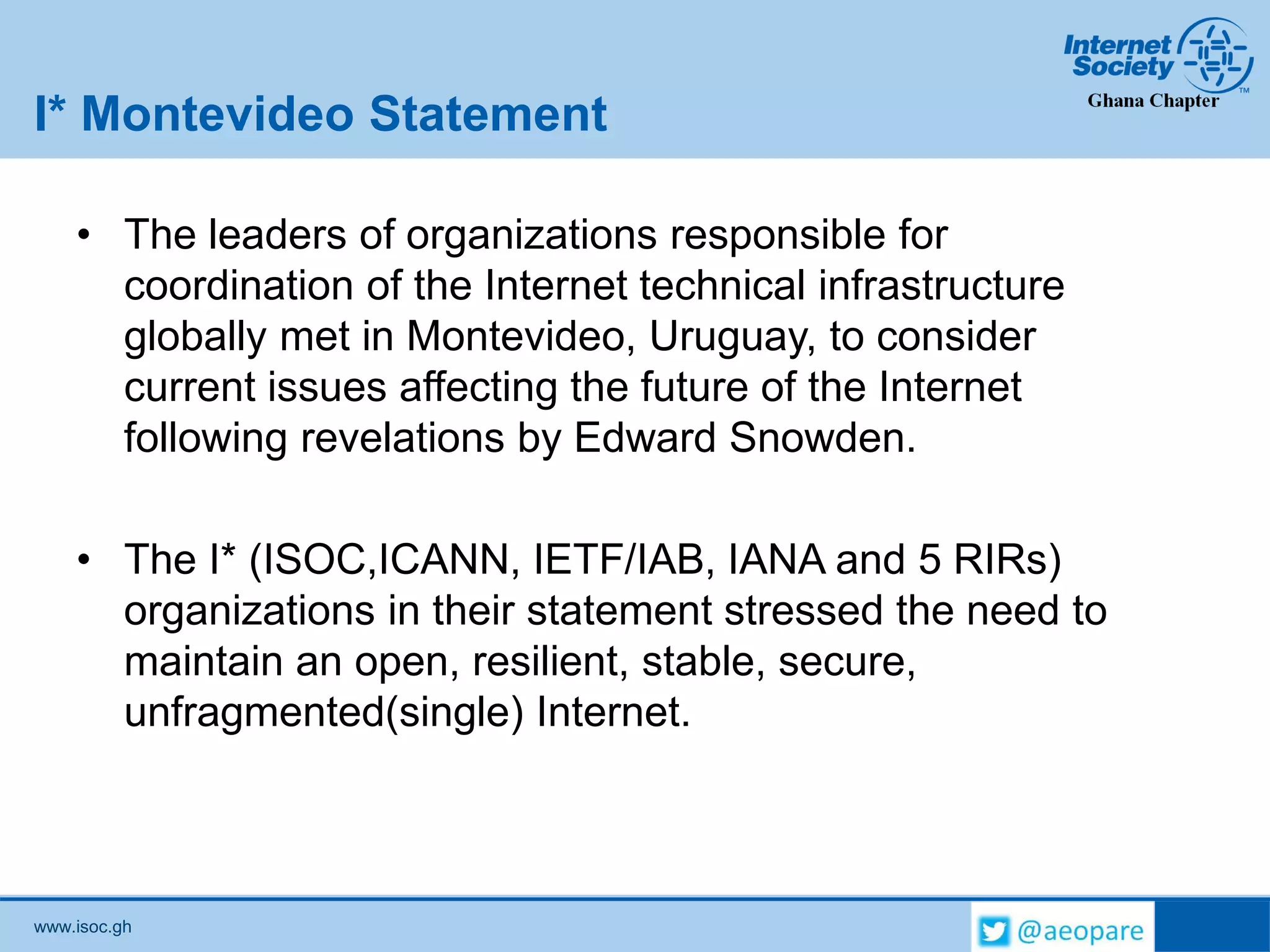 www.isoc.gh
I* Montevideo Statement
• The leaders of organizations responsible for
coordination of the Internet technical infrastructure
globally met in Montevideo, Uruguay, to consider
current issues affecting the future of the Internet
following revelations by Edward Snowden.
• The I* (ISOC,ICANN, IETF/IAB, IANA and 5 RIRs)
organizations in their statement stressed the need to
maintain an open, resilient, stable, secure,
unfragmented(single) Internet.
 