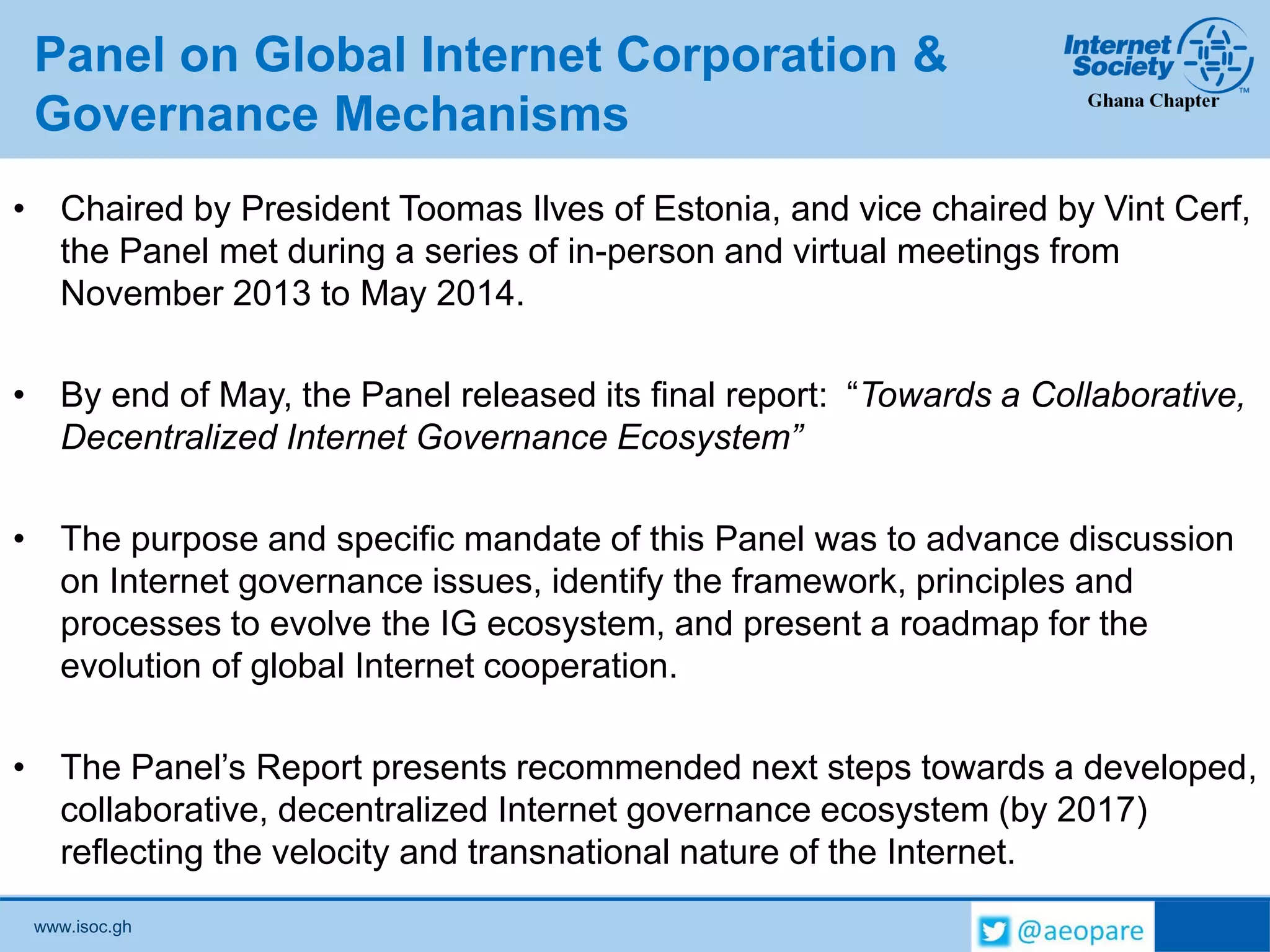 www.isoc.gh
Panel on Global Internet Corporation &
Governance Mechanisms
• Chaired by President Toomas Ilves of Estonia, and vice chaired by Vint Cerf,
the Panel met during a series of in-person and virtual meetings from
November 2013 to May 2014.
• By end of May, the Panel released its final report: “Towards a Collaborative,
Decentralized Internet Governance Ecosystem”
• The purpose and specific mandate of this Panel was to advance discussion
on Internet governance issues, identify the framework, principles and
processes to evolve the IG ecosystem, and present a roadmap for the
evolution of global Internet cooperation.
• The Panel’s Report presents recommended next steps towards a developed,
collaborative, decentralized Internet governance ecosystem (by 2017)
reflecting the velocity and transnational nature of the Internet.
 