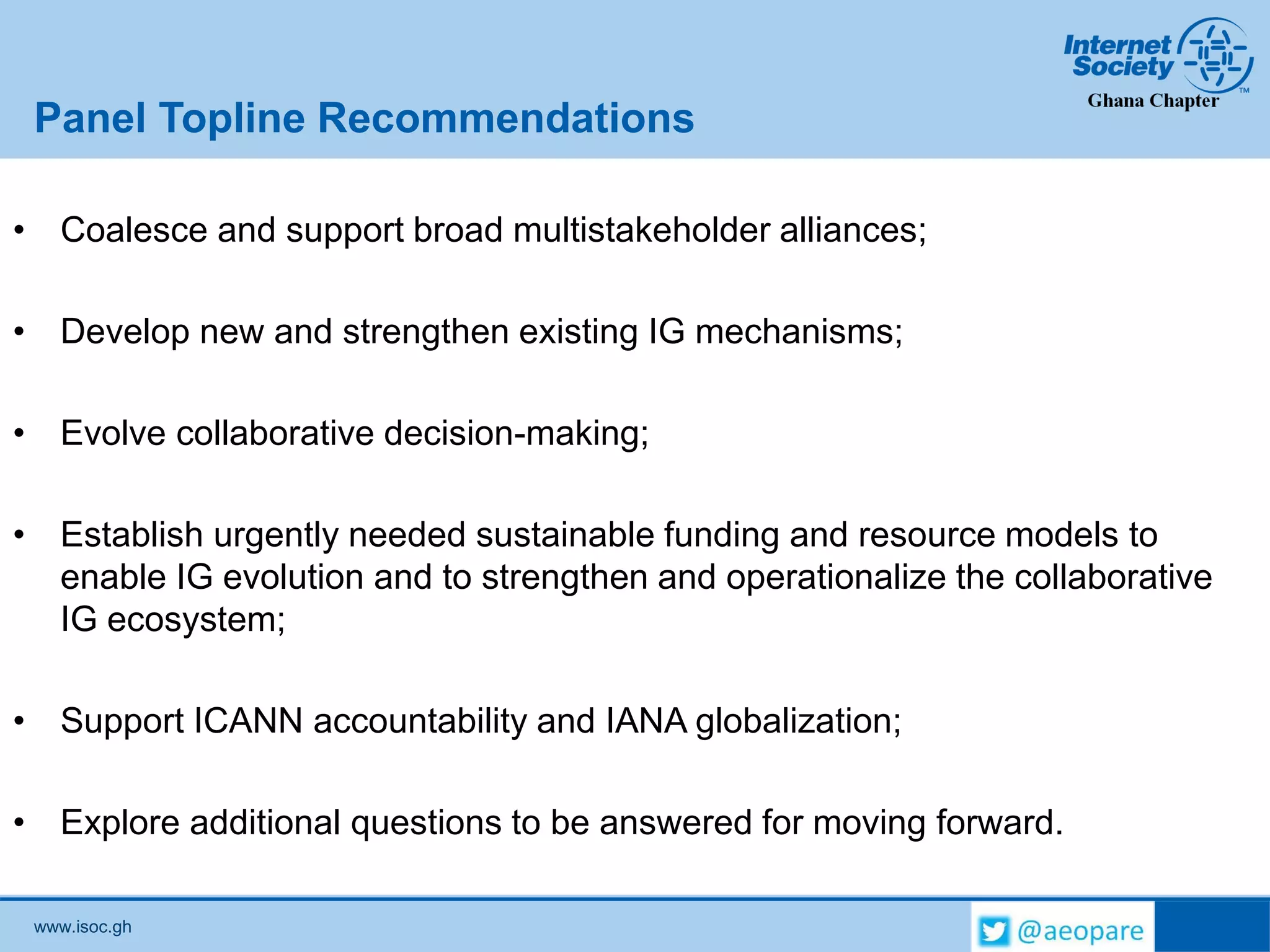 www.isoc.gh
Panel Topline Recommendations
• Coalesce and support broad multistakeholder alliances;
• Develop new and strengthen existing IG mechanisms;
• Evolve collaborative decision-making;
• Establish urgently needed sustainable funding and resource models to
enable IG evolution and to strengthen and operationalize the collaborative
IG ecosystem;
• Support ICANN accountability and IANA globalization;
• Explore additional questions to be answered for moving forward.
 