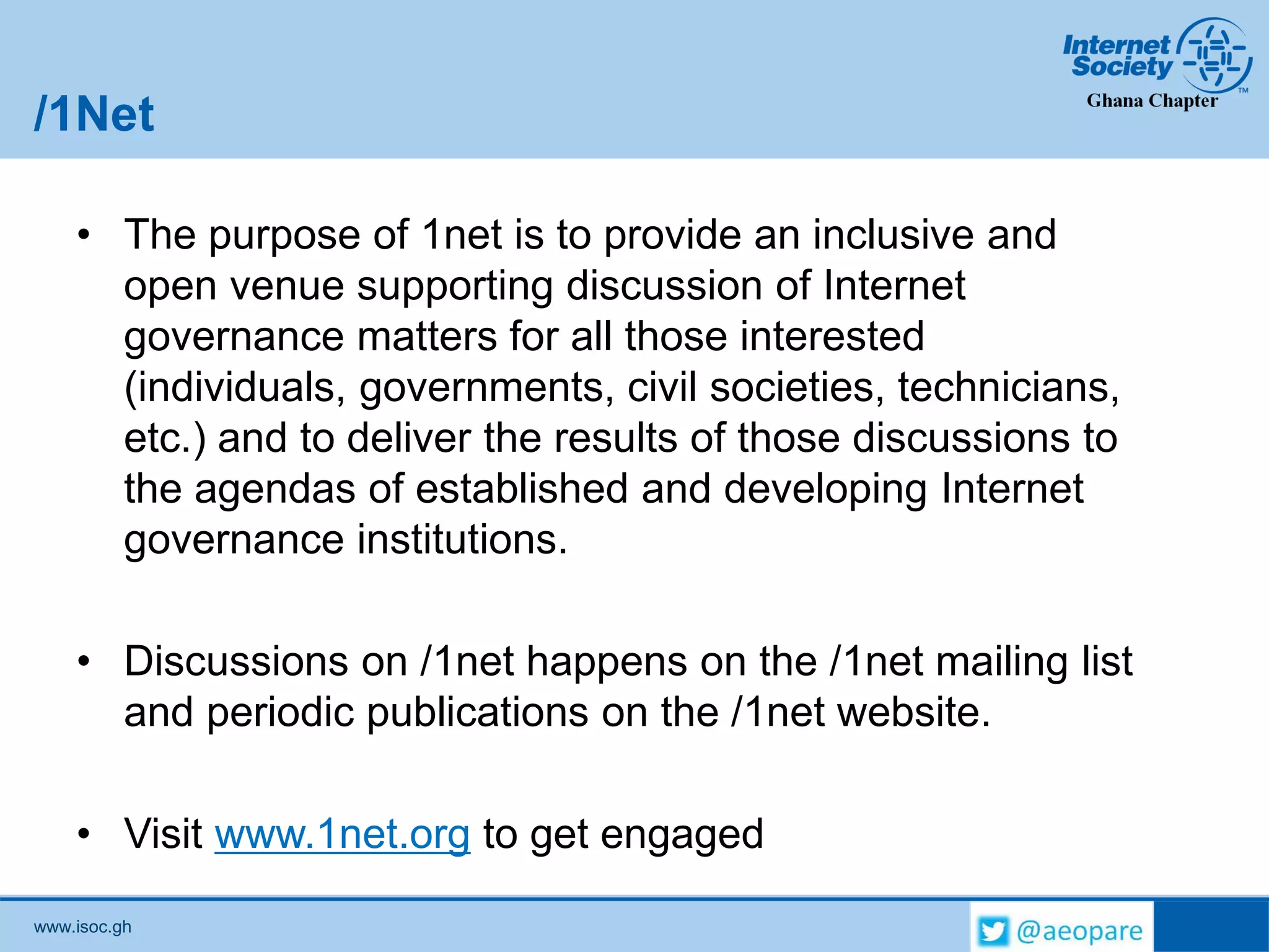 www.isoc.gh
/1Net
• The purpose of 1net is to provide an inclusive and
open venue supporting discussion of Internet
governance matters for all those interested
(individuals, governments, civil societies, technicians,
etc.) and to deliver the results of those discussions to
the agendas of established and developing Internet
governance institutions.
• Discussions on /1net happens on the /1net mailing list
and periodic publications on the /1net website.
• Visit www.1net.org to get engaged
 