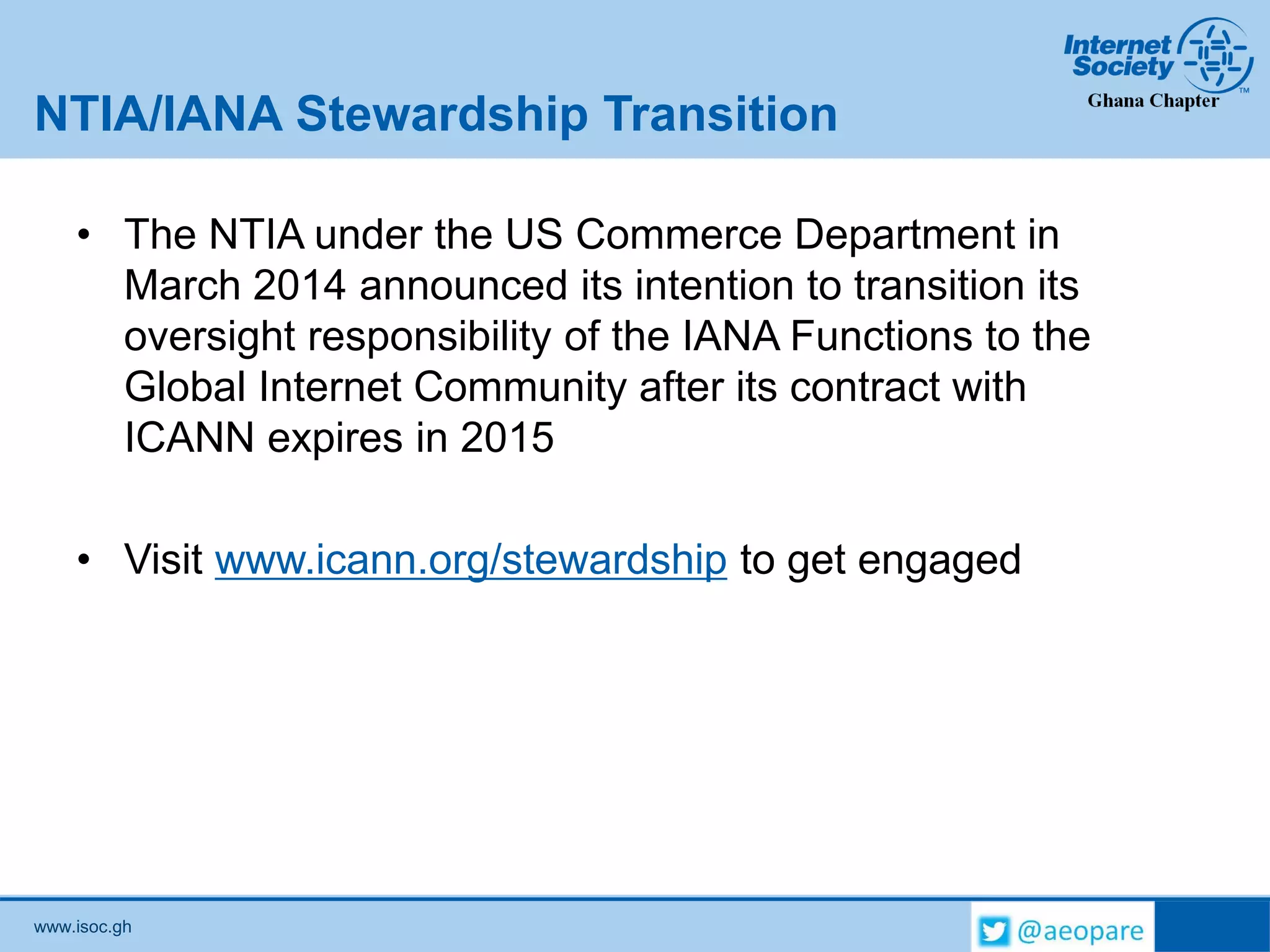 www.isoc.gh
NTIA/IANA Stewardship Transition
• The NTIA under the US Commerce Department in
March 2014 announced its intention to transition its
oversight responsibility of the IANA Functions to the
Global Internet Community after its contract with
ICANN expires in 2015
• Visit www.icann.org/stewardship to get engaged
 