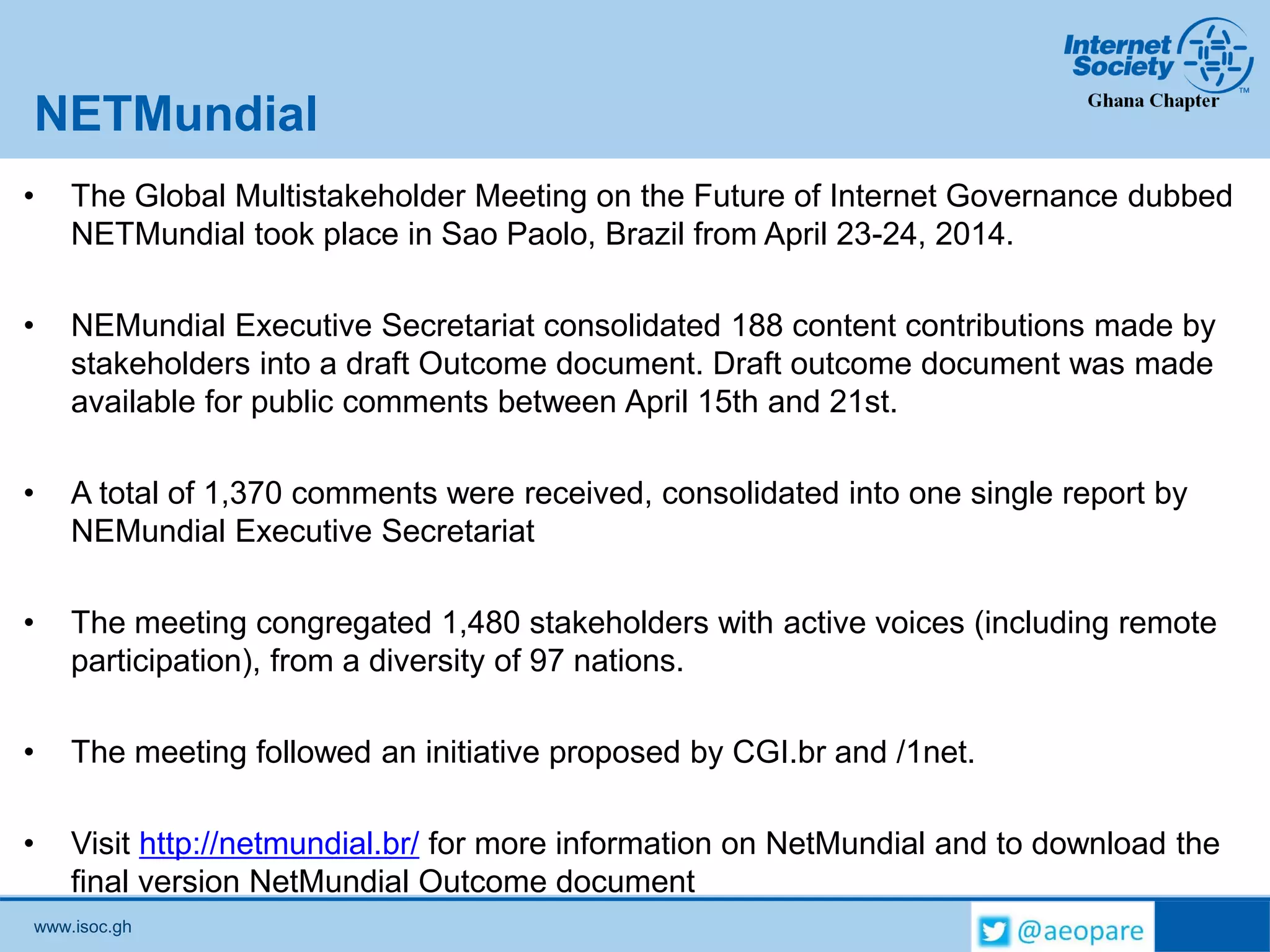 www.isoc.gh
NETMundial
• The Global Multistakeholder Meeting on the Future of Internet Governance dubbed
NETMundial took place in Sao Paolo, Brazil from April 23-24, 2014.
• NEMundial Executive Secretariat consolidated 188 content contributions made by
stakeholders into a draft Outcome document. Draft outcome document was made
available for public comments between April 15th and 21st.
• A total of 1,370 comments were received, consolidated into one single report by
NEMundial Executive Secretariat
• The meeting congregated 1,480 stakeholders with active voices (including remote
participation), from a diversity of 97 nations.
• The meeting followed an initiative proposed by CGI.br and /1net.
• Visit http://netmundial.br/ for more information on NetMundial and to download the
final version NetMundial Outcome document
 