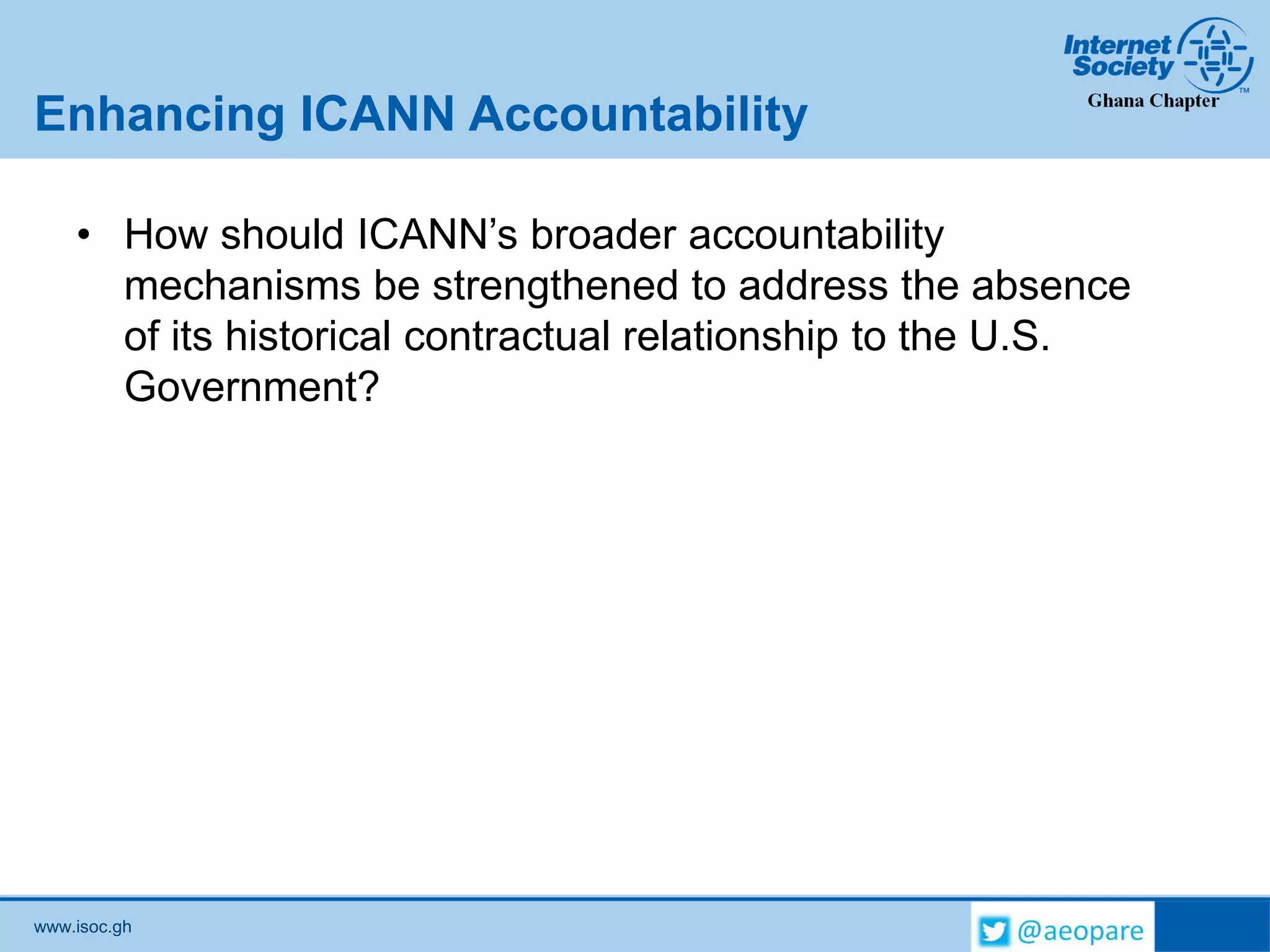 www.isoc.gh
Enhancing ICANN Accountability
• How should ICANN’s broader accountability
mechanisms be strengthened to address the absence
of its historical contractual relationship to the U.S.
Government?
 