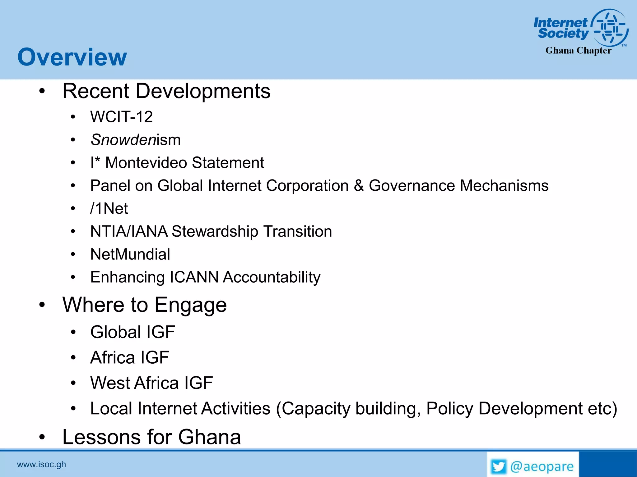www.isoc.gh
Overview
• Recent Developments
• WCIT-12
• Snowdenism
• I* Montevideo Statement
• Panel on Global Internet Corporation & Governance Mechanisms
• /1Net
• NTIA/IANA Stewardship Transition
• NetMundial
• Enhancing ICANN Accountability
• Where to Engage
• Global IGF
• Africa IGF
• West Africa IGF
• Local Internet Activities (Capacity building, Policy Development etc)
• Lessons for Ghana
 