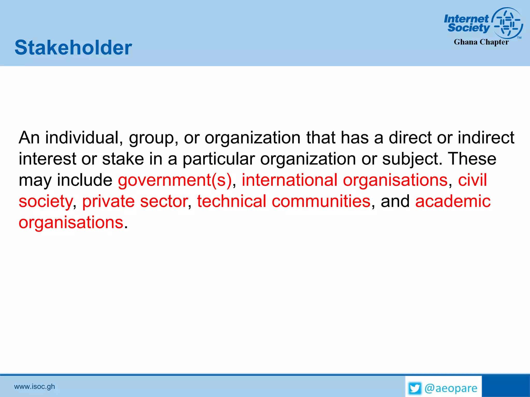 www.isoc.gh
Stakeholder
An individual, group, or organization that has a direct or indirect
interest or stake in a particular organization or subject. These
may include government(s), international organisations, civil
society, private sector, technical communities, and academic
organisations.
 