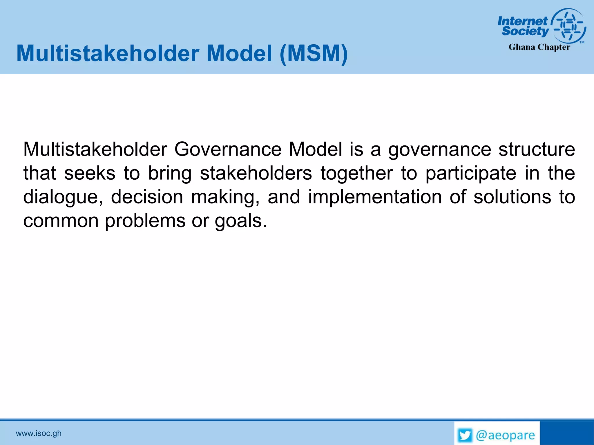 www.isoc.gh
Multistakeholder Model (MSM)
Multistakeholder Governance Model is a governance structure
that seeks to bring stakeholders together to participate in the
dialogue, decision making, and implementation of solutions to
common problems or goals.
 