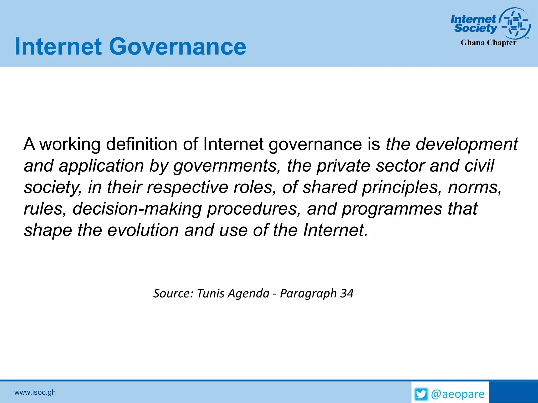 www.isoc.gh
Internet Governance
A working definition of Internet governance is the development
and application by governments, the private sector and civil
society, in their respective roles, of shared principles, norms,
rules, decision-making procedures, and programmes that
shape the evolution and use of the Internet.
Source: Tunis Agenda - Paragraph 34
 