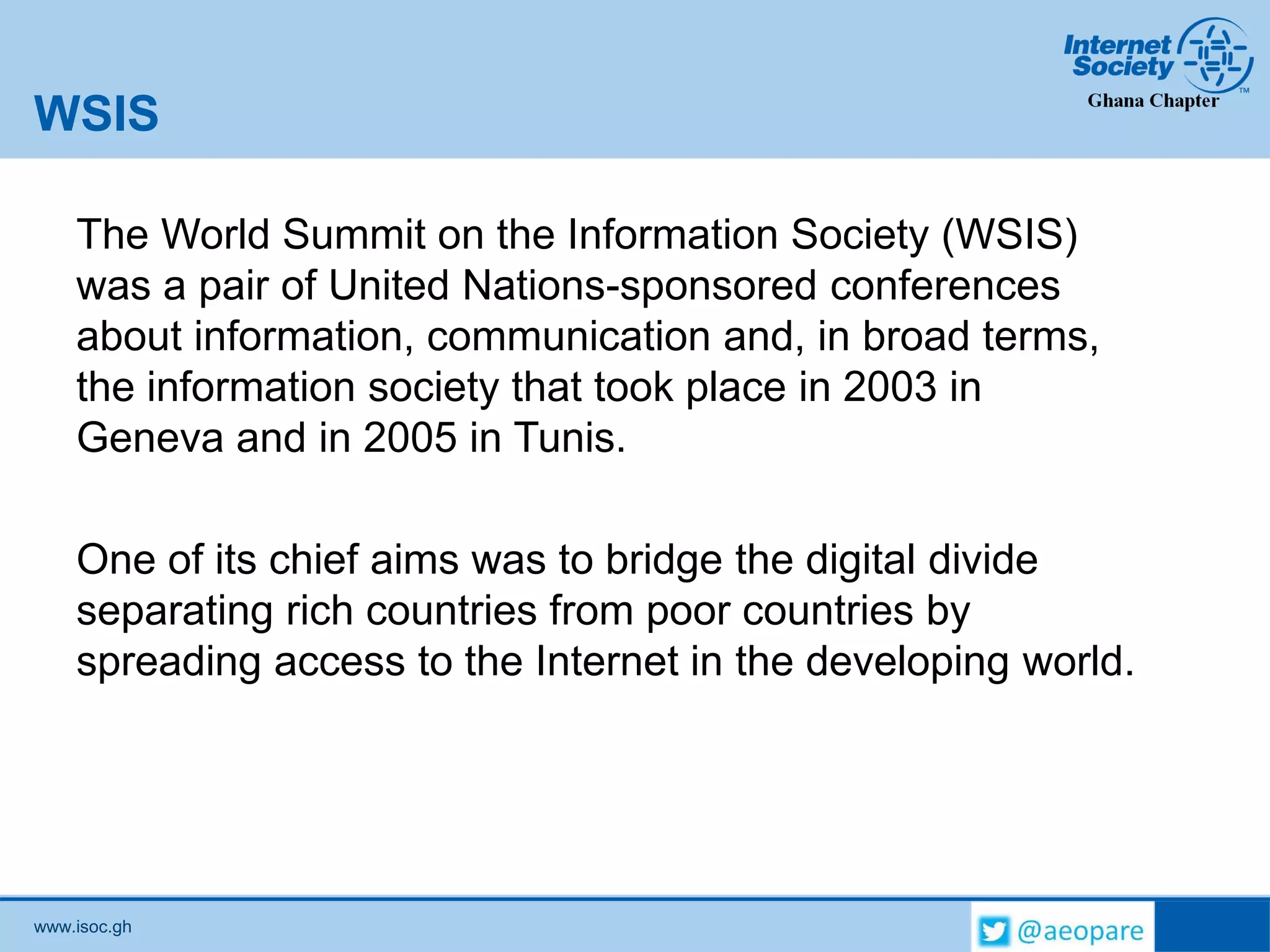 www.isoc.gh
WSIS
The World Summit on the Information Society (WSIS)
was a pair of United Nations-sponsored conferences
about information, communication and, in broad terms,
the information society that took place in 2003 in
Geneva and in 2005 in Tunis.
One of its chief aims was to bridge the digital divide
separating rich countries from poor countries by
spreading access to the Internet in the developing world.
 
