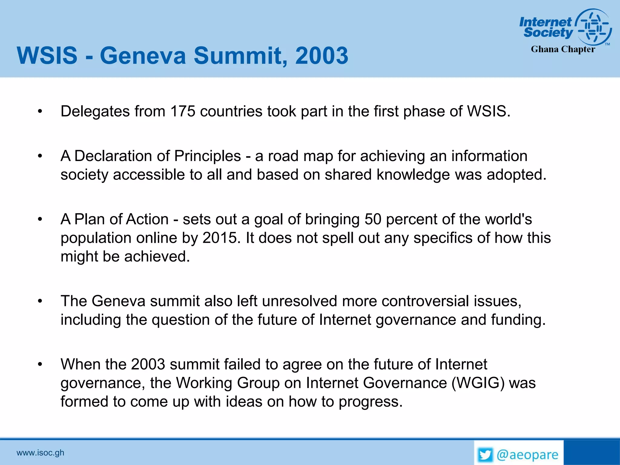 www.isoc.gh
WSIS - Geneva Summit, 2003
• Delegates from 175 countries took part in the first phase of WSIS.
• A Declaration of Principles - a road map for achieving an information
society accessible to all and based on shared knowledge was adopted.
• A Plan of Action - sets out a goal of bringing 50 percent of the world's
population online by 2015. It does not spell out any specifics of how this
might be achieved.
• The Geneva summit also left unresolved more controversial issues,
including the question of the future of Internet governance and funding.
• When the 2003 summit failed to agree on the future of Internet
governance, the Working Group on Internet Governance (WGIG) was
formed to come up with ideas on how to progress.
 