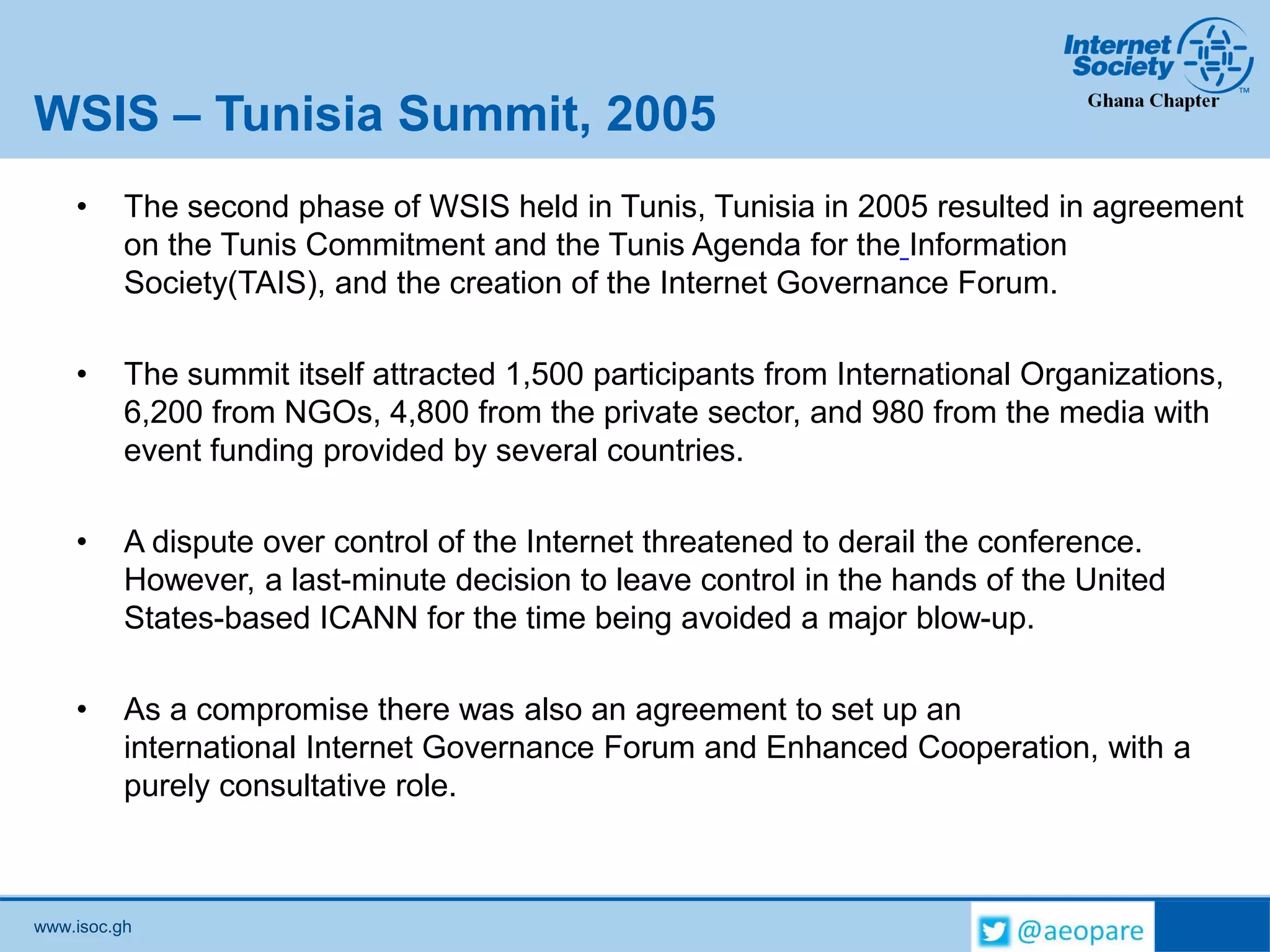 www.isoc.gh
WSIS – Tunisia Summit, 2005
• The second phase of WSIS held in Tunis, Tunisia in 2005 resulted in agreement
on the Tunis Commitment and the Tunis Agenda for the Information
Society(TAIS), and the creation of the Internet Governance Forum.
• The summit itself attracted 1,500 participants from International Organizations,
6,200 from NGOs, 4,800 from the private sector, and 980 from the media with
event funding provided by several countries.
• A dispute over control of the Internet threatened to derail the conference.
However, a last-minute decision to leave control in the hands of the United
States-based ICANN for the time being avoided a major blow-up.
• As a compromise there was also an agreement to set up an
international Internet Governance Forum and Enhanced Cooperation, with a
purely consultative role.
 