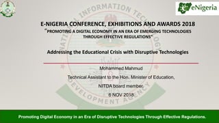Promoting Digital Economy in an Era of Disruptive Technologies Through Effective Regulations.
E-NIGERIA CONFERENCE, EXHIBITIONS AND AWARDS 2018
“PROMOTING A DIGITAL ECONOMY IN AN ERA OF EMERGING TECHNOLOGIES
THROUGH EFFECTIVE REGULATIONS”
Addressing the Educational Crisis with Disruptive Technologies
Mohammed Mahmud
Technical Assistant to the Hon. Minister of Education,
NITDA board member.
6 NOV 2018
 