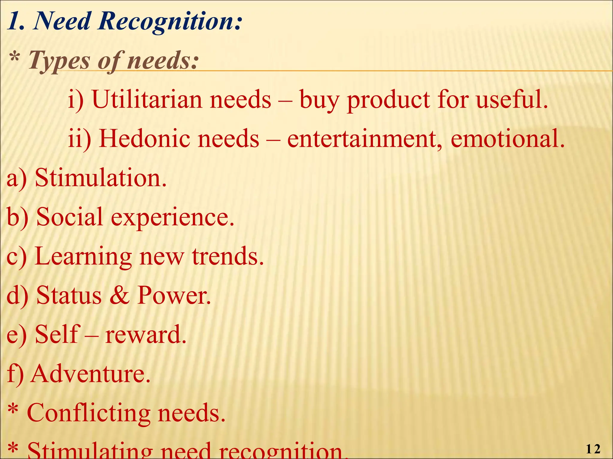 1. Need Recognition:
* Types of needs:
i) Utilitarian needs – buy product for useful.
ii) Hedonic needs – entertainment, emotional.
a) Stimulation.
b) Social experience.
c) Learning new trends.
d) Status & Power.
e) Self – reward.
f) Adventure.
* Conflicting needs.
12
 