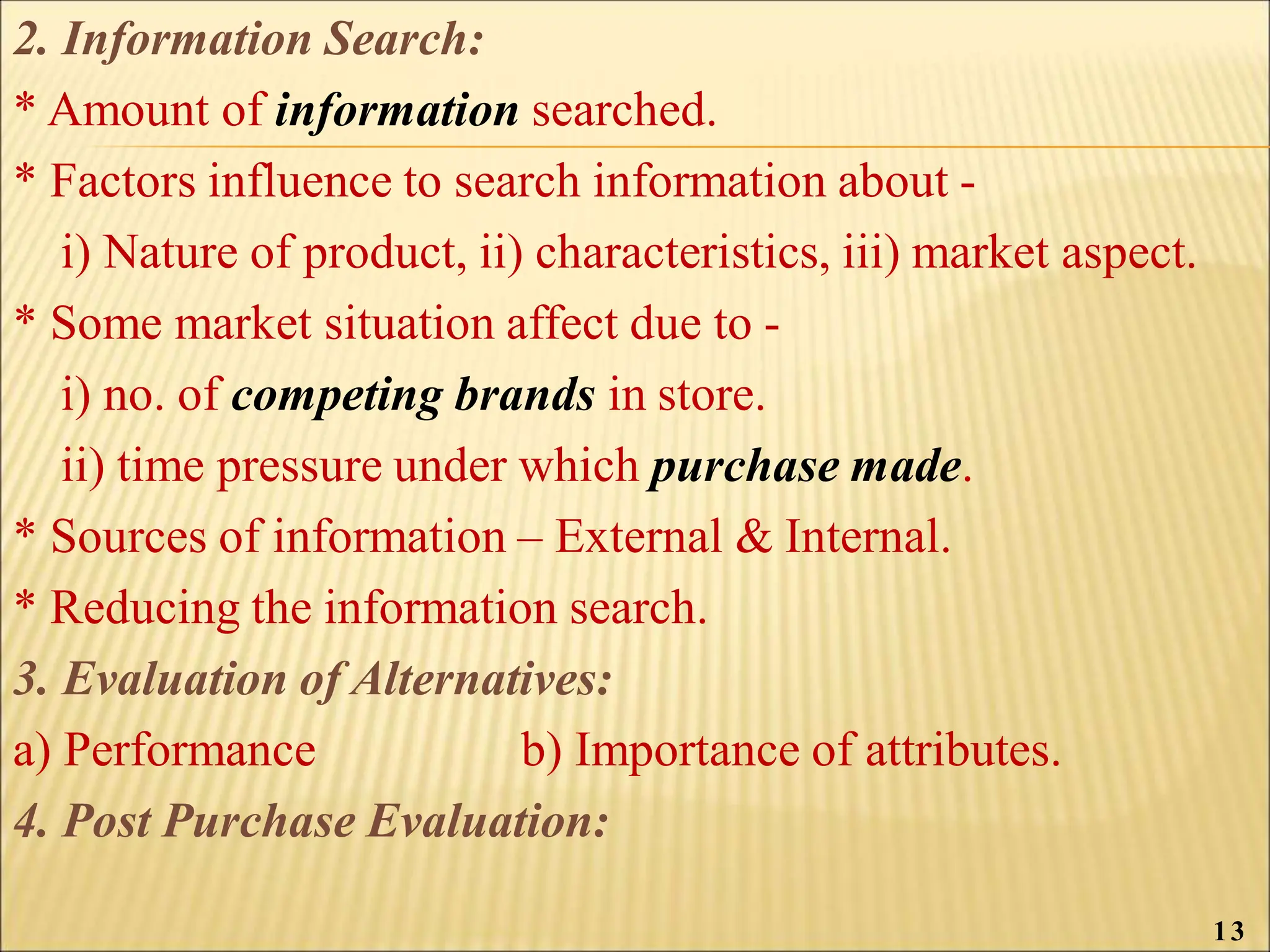 2. Information Search:
* Amount of information searched.
* Factors influence to search information about -
i) Nature of product, ii) characteristics, iii) market aspect.
* Some market situation affect due to -
i) no. of competing brands in store.
ii) time pressure under which purchase made.
* Sources of information – External & Internal.
* Reducing the information search.
3. Evaluation of Alternatives:
a) Performance b) Importance of attributes.
4. Post Purchase Evaluation:
13
 