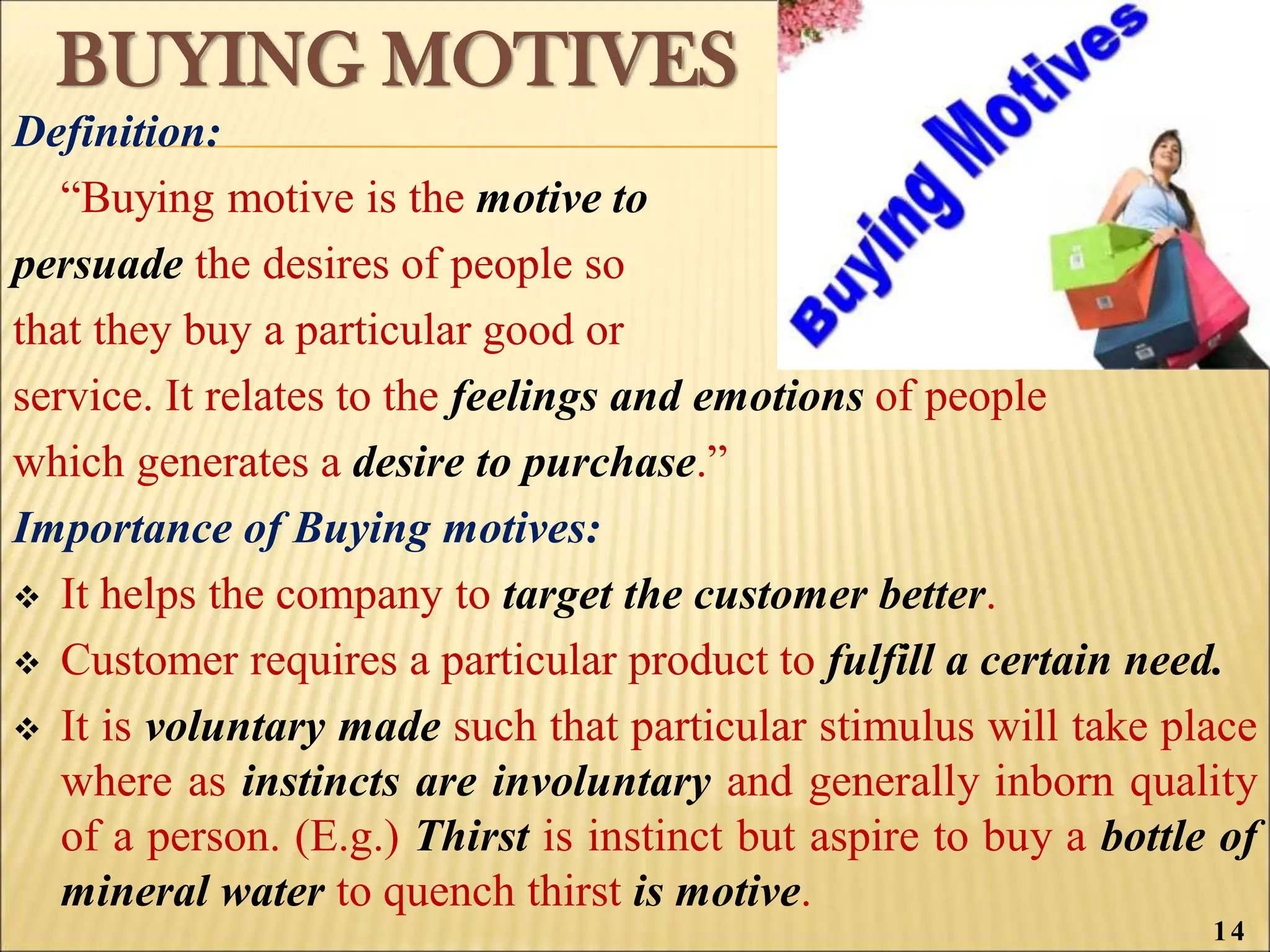 BUYING MOTIVES
Definition:
“Buying motive is the motive to
persuade the desires of people so
that they buy a particular good or
service. It relates to the feelings and emotions of people
which generates a desire to purchase.”
Importance of Buying motives:
 It helps the company to target the customer better.
 Customer requires a particular product to fulfill a certain need.
 It is voluntary made such that particular stimulus will take place
where as instincts are involuntary and generally inborn quality
of a person. (E.g.) Thirst is instinct but aspire to buy a bottle of
mineral water to quench thirst is motive.
14
 