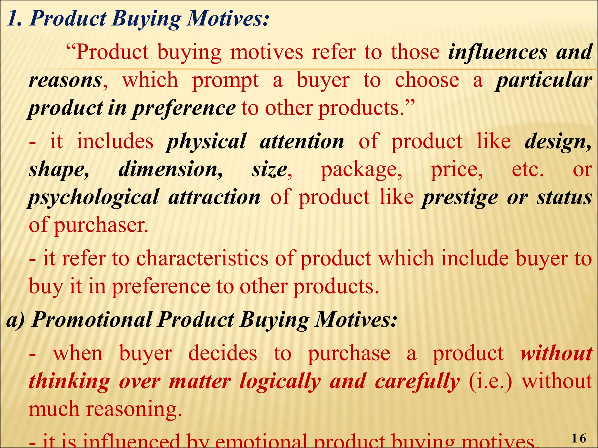 1. Product Buying Motives:
“Product buying motives refer to those influences and
reasons, which prompt a buyer to choose a particular
product in preference to other products.”
- it includes physical attention of product like design,
shape, dimension, size, package, price, etc. or
psychological attraction of product like prestige or status
of purchaser.
- it refer to characteristics of product which include buyer to
buy it in preference to other products.
a) Promotional Product Buying Motives:
- when buyer decides to purchase a product without
thinking over matter logically and carefully (i.e.) without
much reasoning.
16
 