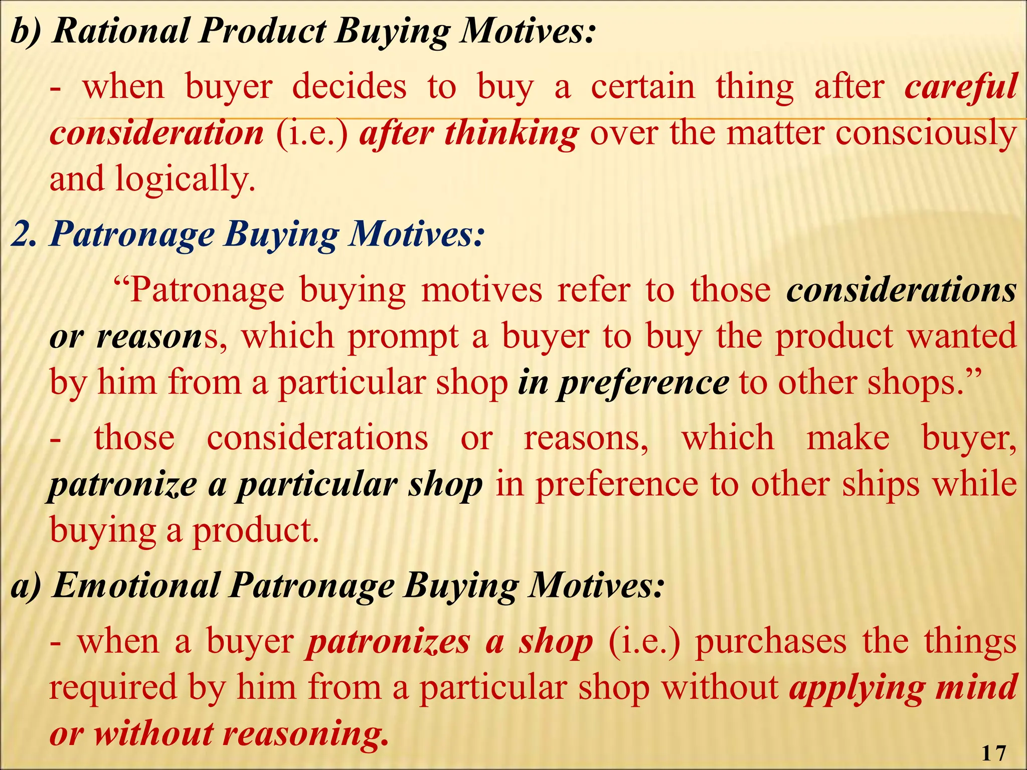 b) Rational Product Buying Motives:
- when buyer decides to buy a certain thing after careful
consideration (i.e.) after thinking over the matter consciously
and logically.
2. Patronage Buying Motives:
“Patronage buying motives refer to those considerations
or reasons, which prompt a buyer to buy the product wanted
by him from a particular shop in preference to other shops.”
- those considerations or reasons, which make buyer,
patronize a particular shop in preference to other ships while
buying a product.
a) Emotional Patronage Buying Motives:
- when a buyer patronizes a shop (i.e.) purchases the things
required by him from a particular shop without applying mind
or without reasoning. 17
 
