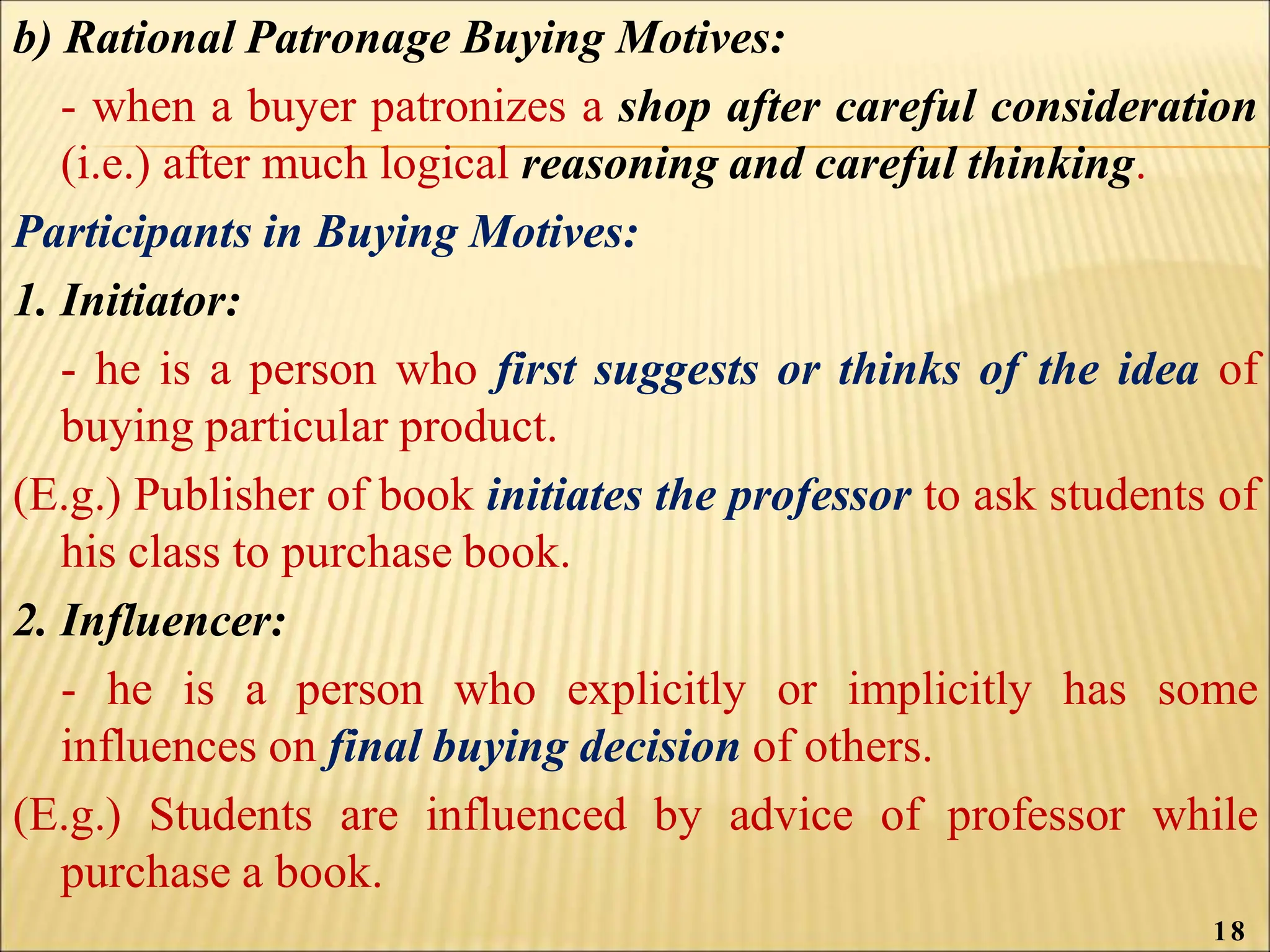 b) Rational Patronage Buying Motives:
- when a buyer patronizes a shop after careful consideration
(i.e.) after much logical reasoning and careful thinking.
Participants in Buying Motives:
1. Initiator:
- he is a person who first suggests or thinks of the idea of
buying particular product.
(E.g.) Publisher of book initiates the professor to ask students of
his class to purchase book.
2. Influencer:
- he is a person who explicitly or implicitly has some
influences on final buying decision of others.
(E.g.) Students are influenced by advice of professor while
purchase a book.
18
 