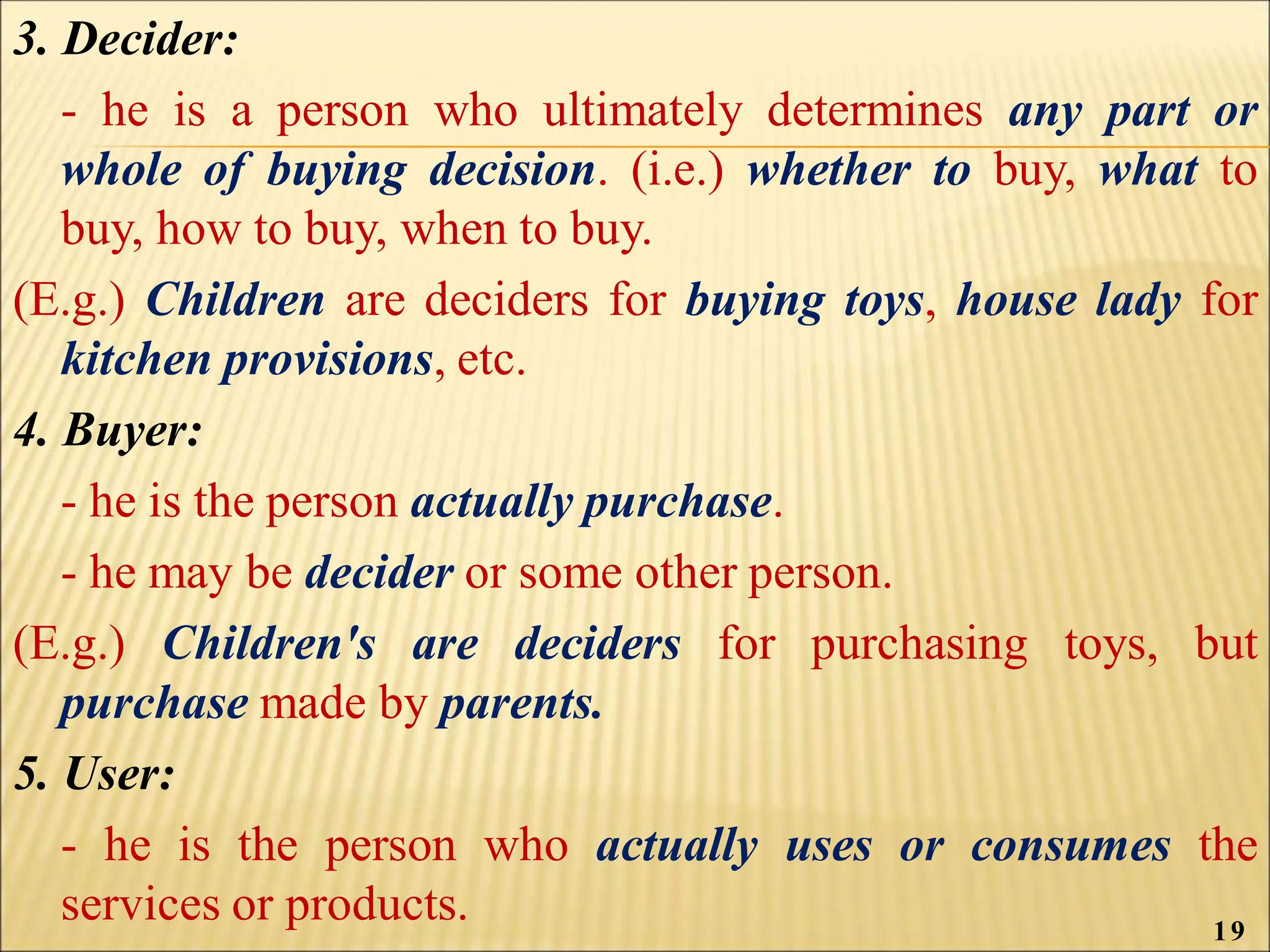 3. Decider:
- he is a person who ultimately determines any part or
whole of buying decision. (i.e.) whether to buy, what to
buy, how to buy, when to buy.
(E.g.) Children are deciders for buying toys, house lady for
kitchen provisions, etc.
4. Buyer:
- he is the person actually purchase.
- he may be decider or some other person.
(E.g.) Children's are deciders for purchasing toys, but
purchase made by parents.
5. User:
- he is the person who actually uses or consumes the
services or products. 19
 