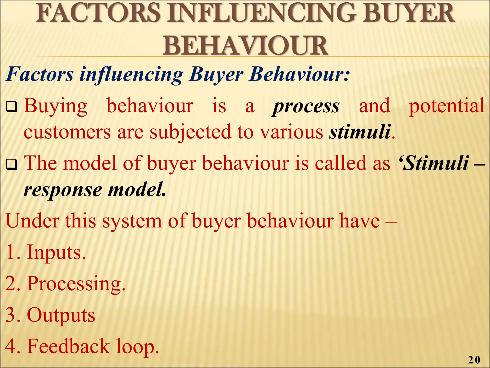 FACTORS INFLUENCING BUYER
BEHAVIOUR
Factors influencing Buyer Behaviour:
 Buying behaviour is a process and potential
customers are subjected to various stimuli.
 The model of buyer behaviour is called as ‘Stimuli –
response model.
Under this system of buyer behaviour have –
1. Inputs.
2. Processing.
3. Outputs
4. Feedback loop. 20
 