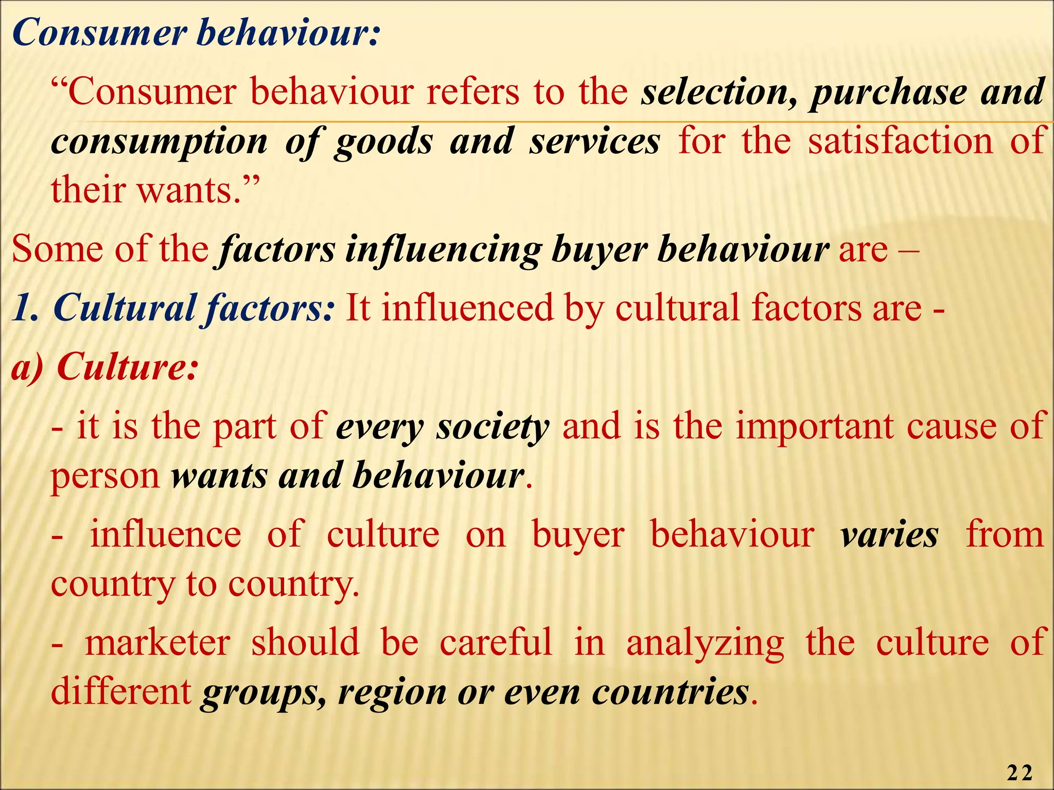 Consumer behaviour:
“Consumer behaviour refers to the selection, purchase and
consumption of goods and services for the satisfaction of
their wants.”
Some of the factors influencing buyer behaviour are –
1. Cultural factors: It influenced by cultural factors are -
a) Culture:
- it is the part of every society and is the important cause of
person wants and behaviour.
- influence of culture on buyer behaviour varies from
country to country.
- marketer should be careful in analyzing the culture of
different groups, region or even countries.
22
 